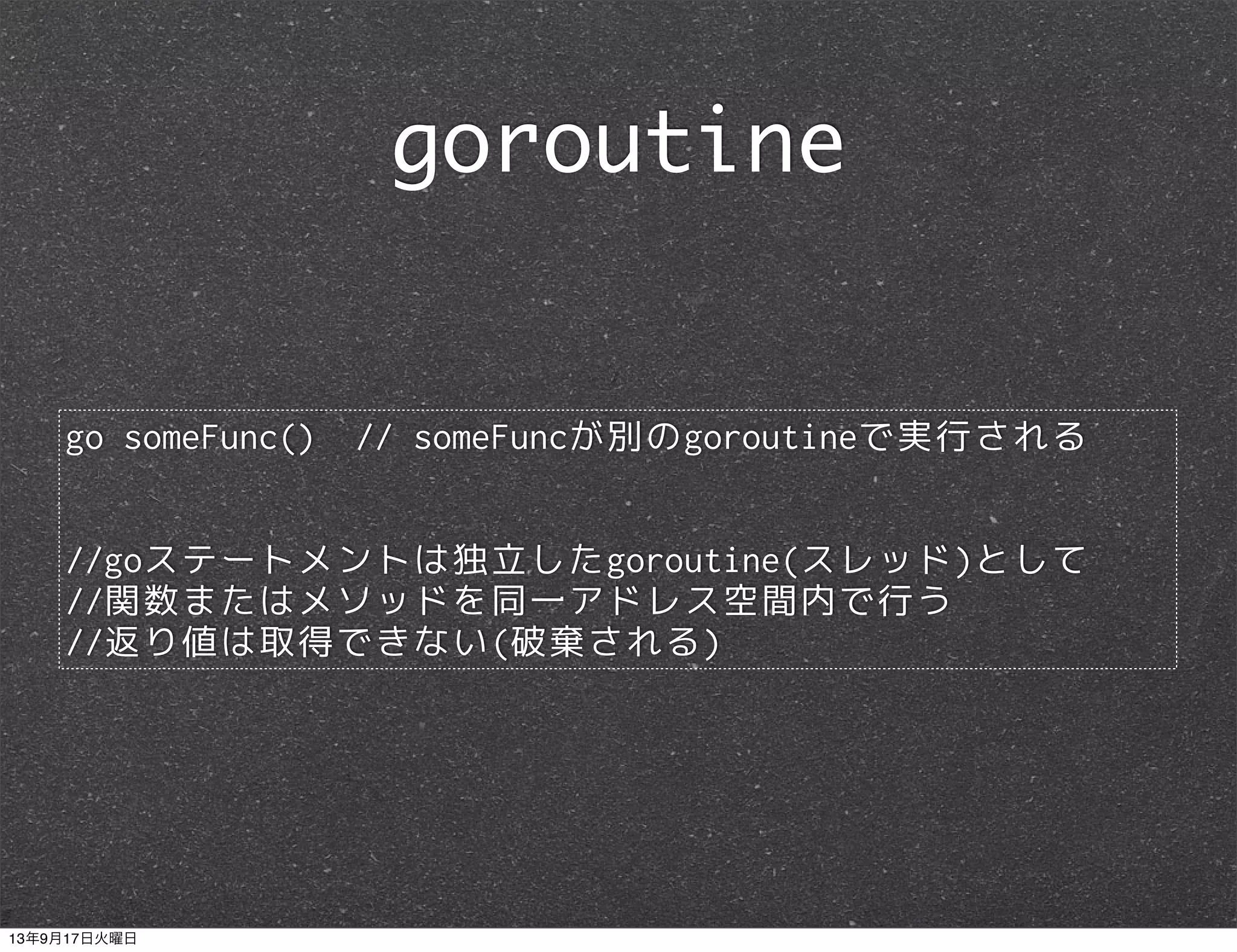 go someFunc() // someFuncが別のgoroutineで実行される
//goステートメントは独立したgoroutine(スレッド)として
//関数またはメソッドを同一アドレス空間内で行う
//返り値は取得できない(破棄される)
goroutine
13年9月17日火曜日
 