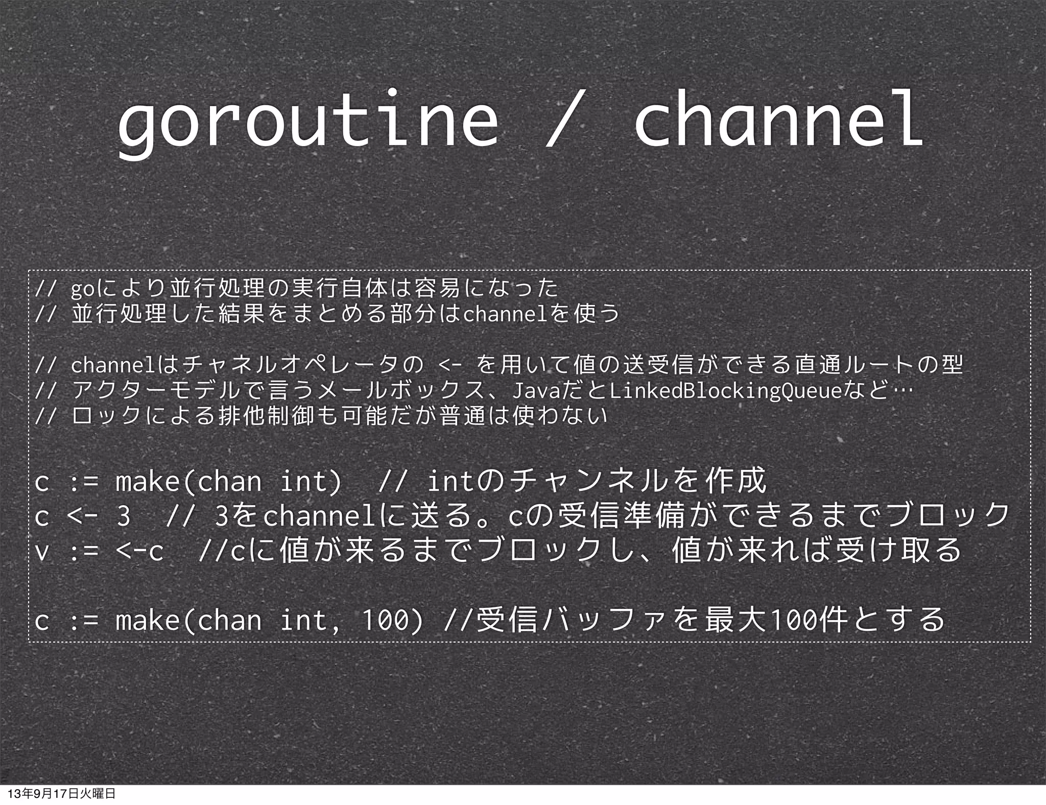 // goにより並行処理の実行自体は容易になった
// 並行処理した結果をまとめる部分はchannelを使う
// channelはチャネルオペレータの <- を用いて値の送受信ができる直通ルートの型
// アクターモデルで言うメールボックス、JavaだとLinkedBlockingQueueなど…
// ロックによる排他制御も可能だが普通は使わない
c := make(chan int) // intのチャンネルを作成
c <- 3 // 3をchannelに送る。cの受信準備ができるまでブロック
v := <-c //cに値が来るまでブロックし、値が来れば受け取る
c := make(chan int, 100) //受信バッファを最大100件とする
goroutine / channel
13年9月17日火曜日
 