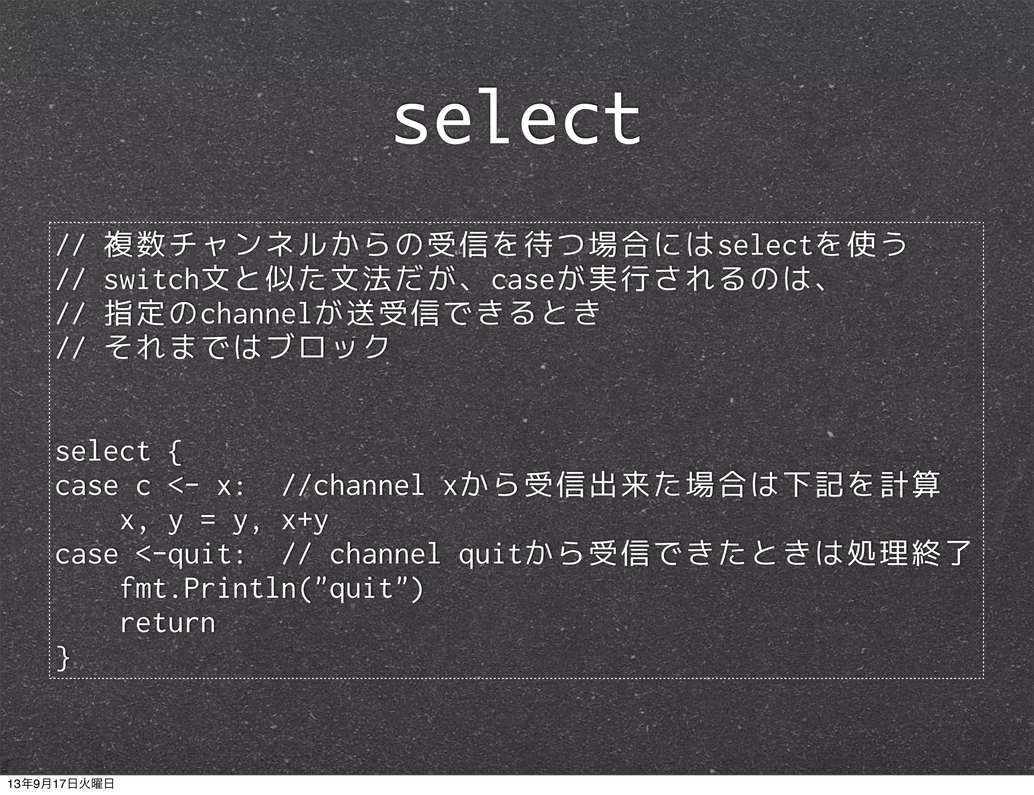 // 複数チャンネルからの受信を待つ場合にはselectを使う
// switch文と似た文法だが、caseが実行されるのは、
// 指定のchannelが送受信できるとき
// それまではブロック
select {
case c <- x: //channel xから受信出来た場合は下記を計算
x, y = y, x+y
case <-quit: // channel quitから受信できたときは処理終了
fmt.Println("quit")
return
}
select
13年9月17日火曜日
 