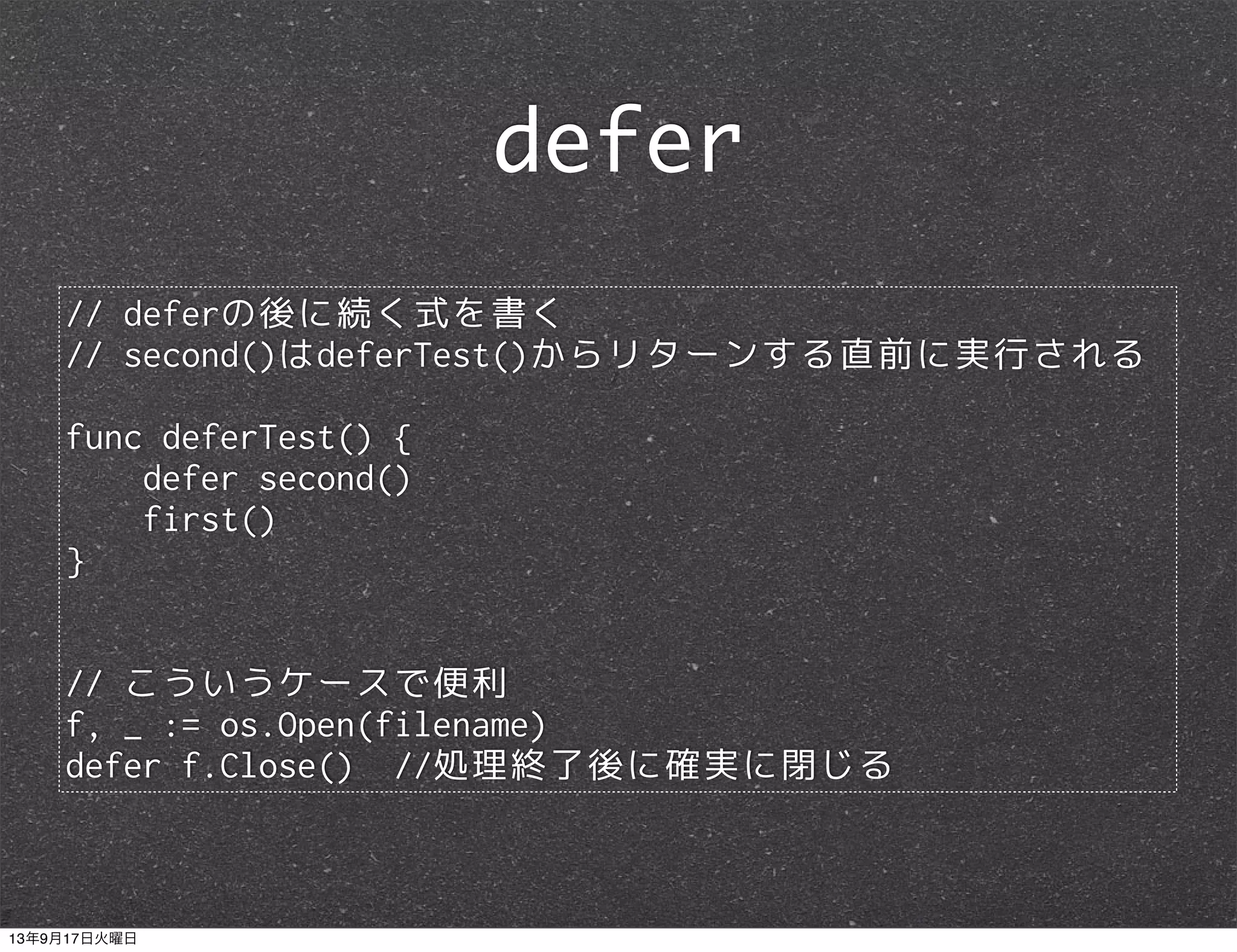 // deferの後に続く式を書く
// second()はdeferTest()からリターンする直前に実行される
func deferTest() {
defer second()
first()
}
// こういうケースで便利
f, _ := os.Open(filename)
defer f.Close() //処理終了後に確実に閉じる
defer
13年9月17日火曜日
 