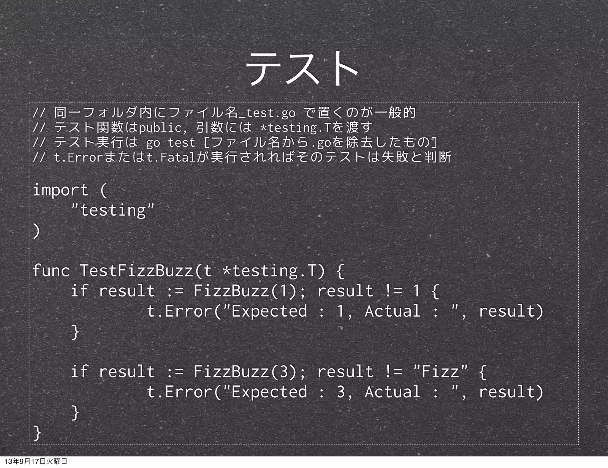 // 同一フォルダ内にファイル名_test.go で置くのが一般的
// テスト関数はpublic, 引数には *testing.Tを渡す
// テスト実行は go test [ファイル名から.goを除去したもの]
// t.Errorまたはt.Fatalが実行されればそのテストは失敗と判断
import (
"testing"
)
func TestFizzBuzz(t *testing.T) {
if result := FizzBuzz(1); result != 1 {
t.Error("Expected : 1, Actual : ", result)
}
if result := FizzBuzz(3); result != "Fizz" {
t.Error("Expected : 3, Actual : ", result)
}
}
テスト
13年9月17日火曜日
 