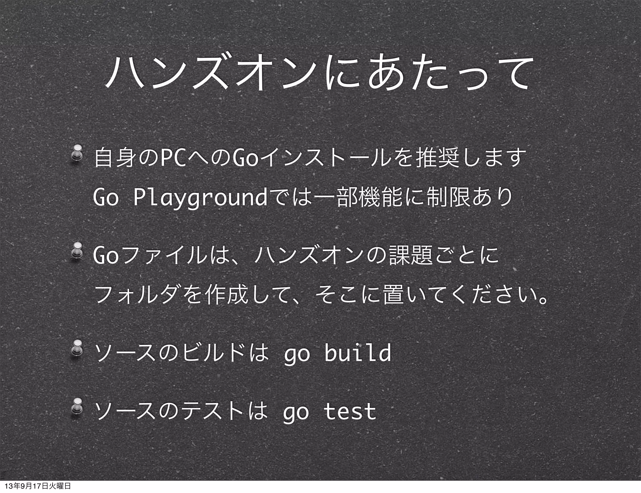 ハンズオンにあたって
自身のPCへのGoインストールを推奨します
Go Playgroundでは一部機能に制限あり
Goファイルは、ハンズオンの課題ごとに
フォルダを作成して、そこに置いてください。
ソースのビルドは go build
ソースのテストは go test
13年9月17日火曜日
 