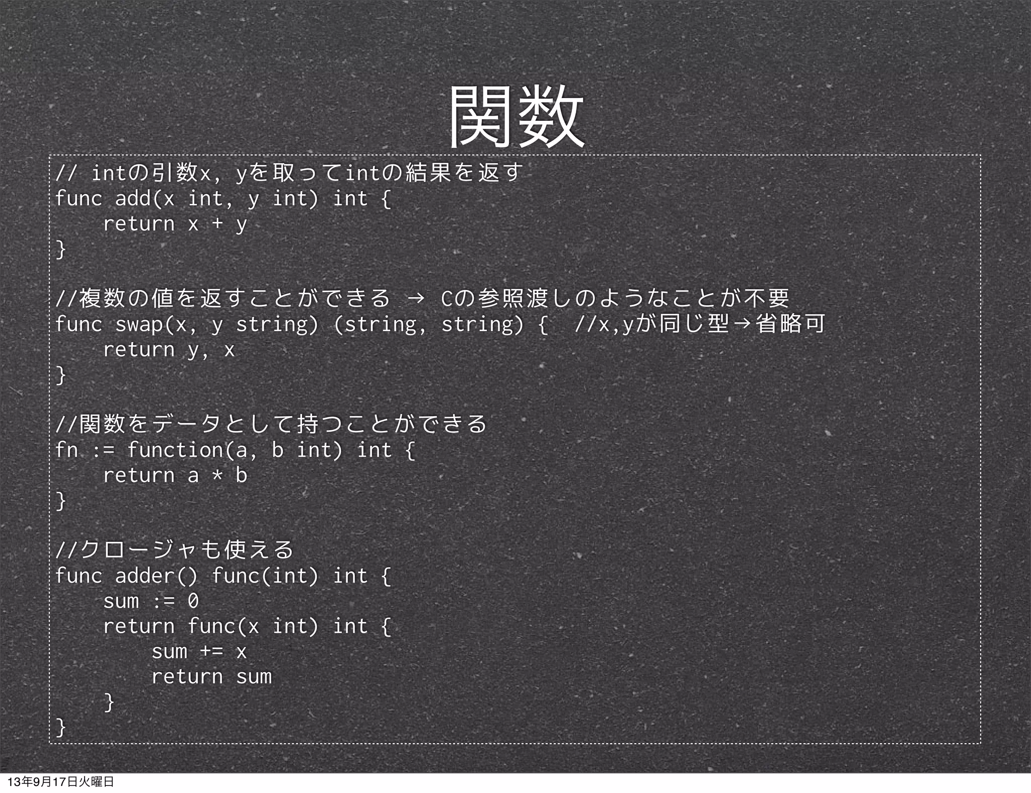 // intの引数x, yを取ってintの結果を返す
func add(x int, y int) int {
return x + y
}
//複数の値を返すことができる → Cの参照渡しのようなことが不要
func swap(x, y string) (string, string) { //x,yが同じ型→省略可
return y, x
}
//関数をデータとして持つことができる
fn := function(a, b int) int {
return a * b
}
//クロージャも使える
func adder() func(int) int {
sum := 0
return func(x int) int {
sum += x
return sum
}
}
関数
13年9月17日火曜日
 