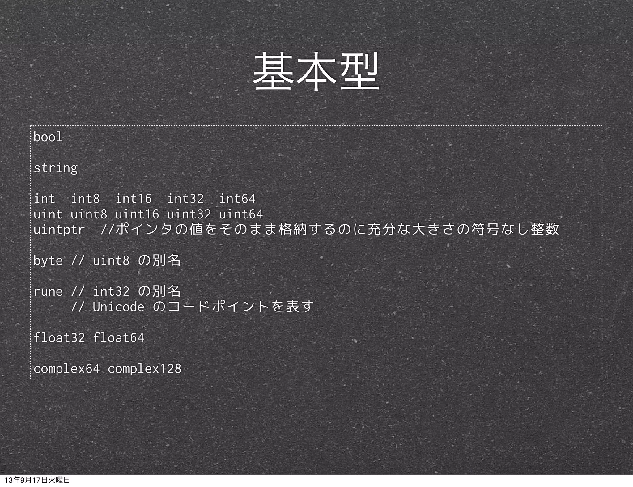 bool
string
int int8 int16 int32 int64
uint uint8 uint16 uint32 uint64
uintptr //ポインタの値をそのまま格納するのに充分な大きさの符号なし整数
byte // uint8 の別名
rune // int32 の別名
// Unicode のコードポイントを表す
float32 float64
complex64 complex128
基本型
13年9月17日火曜日
 