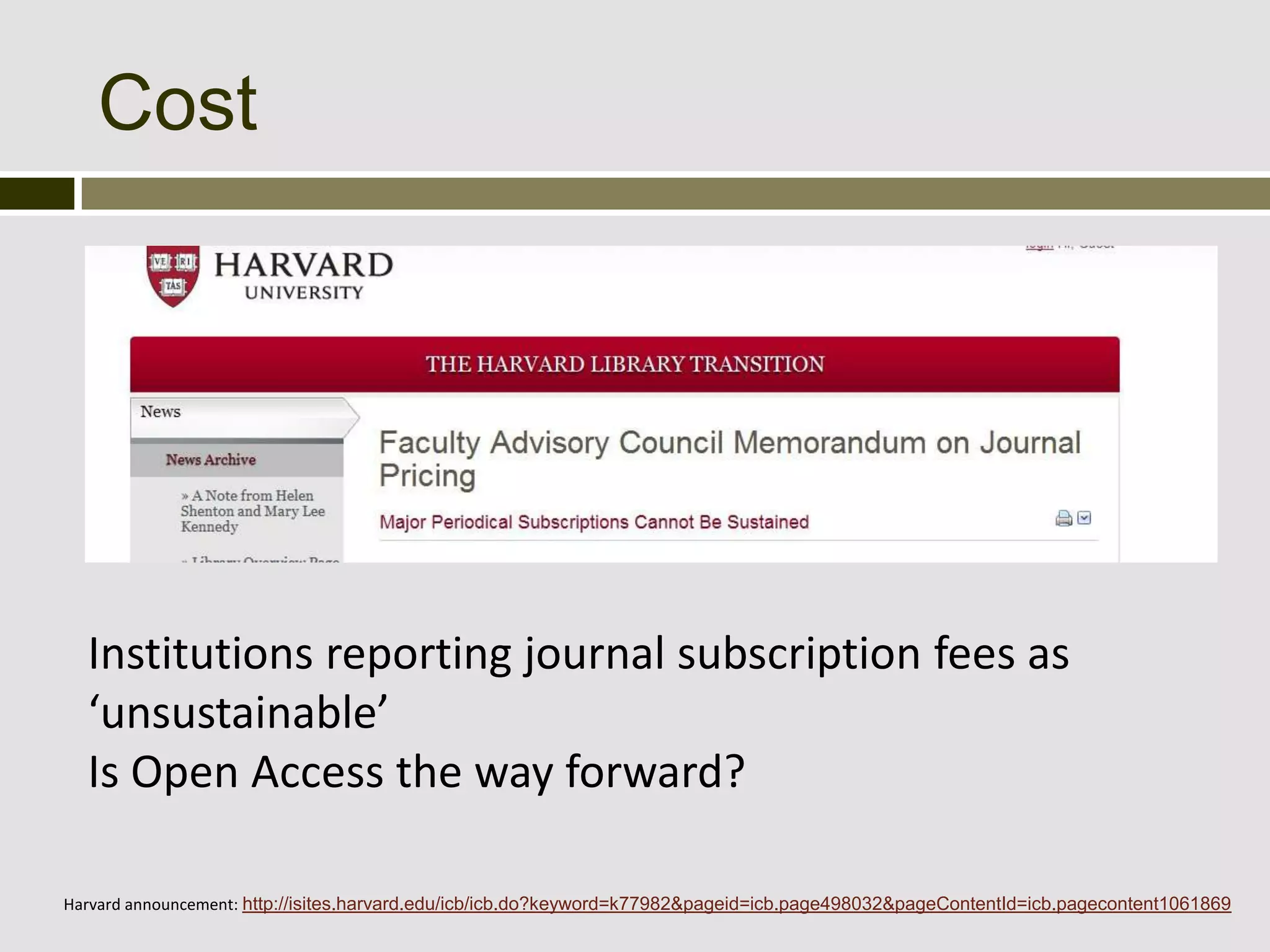 Cost




  Institutions reporting journal subscription fees as
  ‘unsustainable’
  Is Open Access the way forward?

Harvard announcement: http://isites.harvard.edu/icb/icb.do?keyword=k77982&pageid=icb.page498032&pageContentId=icb.pagecontent1061869
 