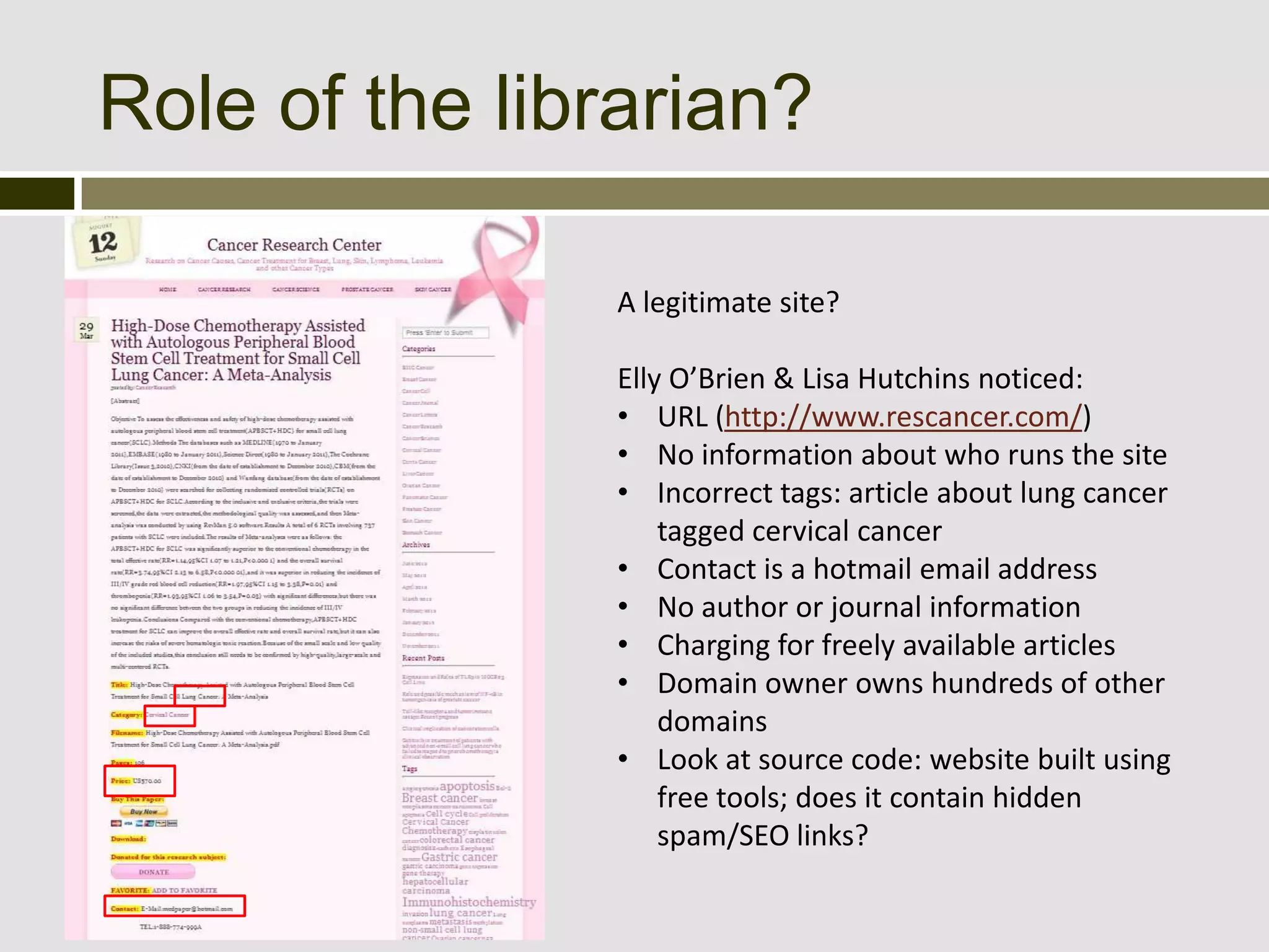 Role of the librarian?

               A legitimate site?

               Elly O’Brien & Lisa Hutchins noticed:
               • URL (http://www.rescancer.com/)
               • No information about who runs the site
               • Incorrect tags: article about lung cancer
                   tagged cervical cancer
               • Contact is a hotmail email address
               • No author or journal information
               • Charging for freely available articles
               • Domain owner owns hundreds of other
                   domains
               • Look at source code: website built using
                   free tools; does it contain hidden
                   spam/SEO links?
 