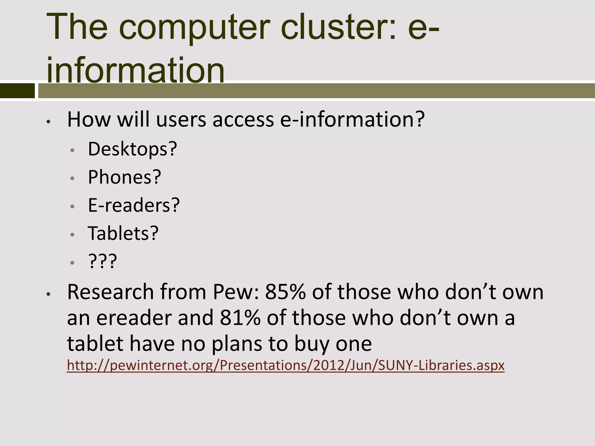 The computer cluster: e-
information
•   How will users access e-information?
    •   Desktops?
    •   Phones?
    •   E-readers?
    •   Tablets?
    •   ???
•   Research from Pew: 85% of those who don’t own
    an ereader and 81% of those who don’t own a
    tablet have no plans to buy one
    http://pewinternet.org/Presentations/2012/Jun/SUNY-Libraries.aspx
 