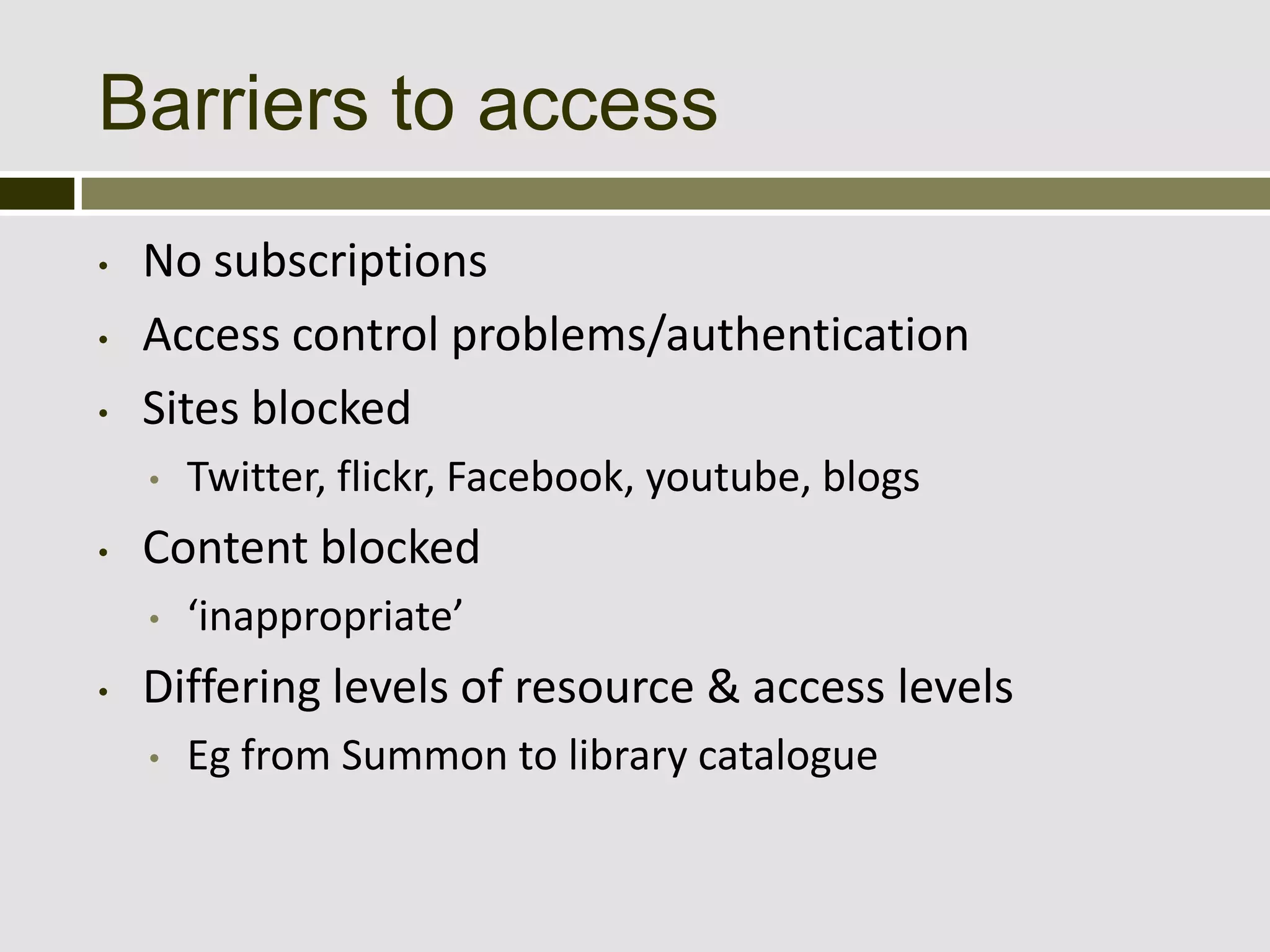 Barriers to access
•   No subscriptions
•   Access control problems/authentication
•   Sites blocked
    •   Twitter, flickr, Facebook, youtube, blogs
•   Content blocked
    •   ‘inappropriate’
•   Differing levels of resource & access levels
    •   Eg from Summon to library catalogue
 