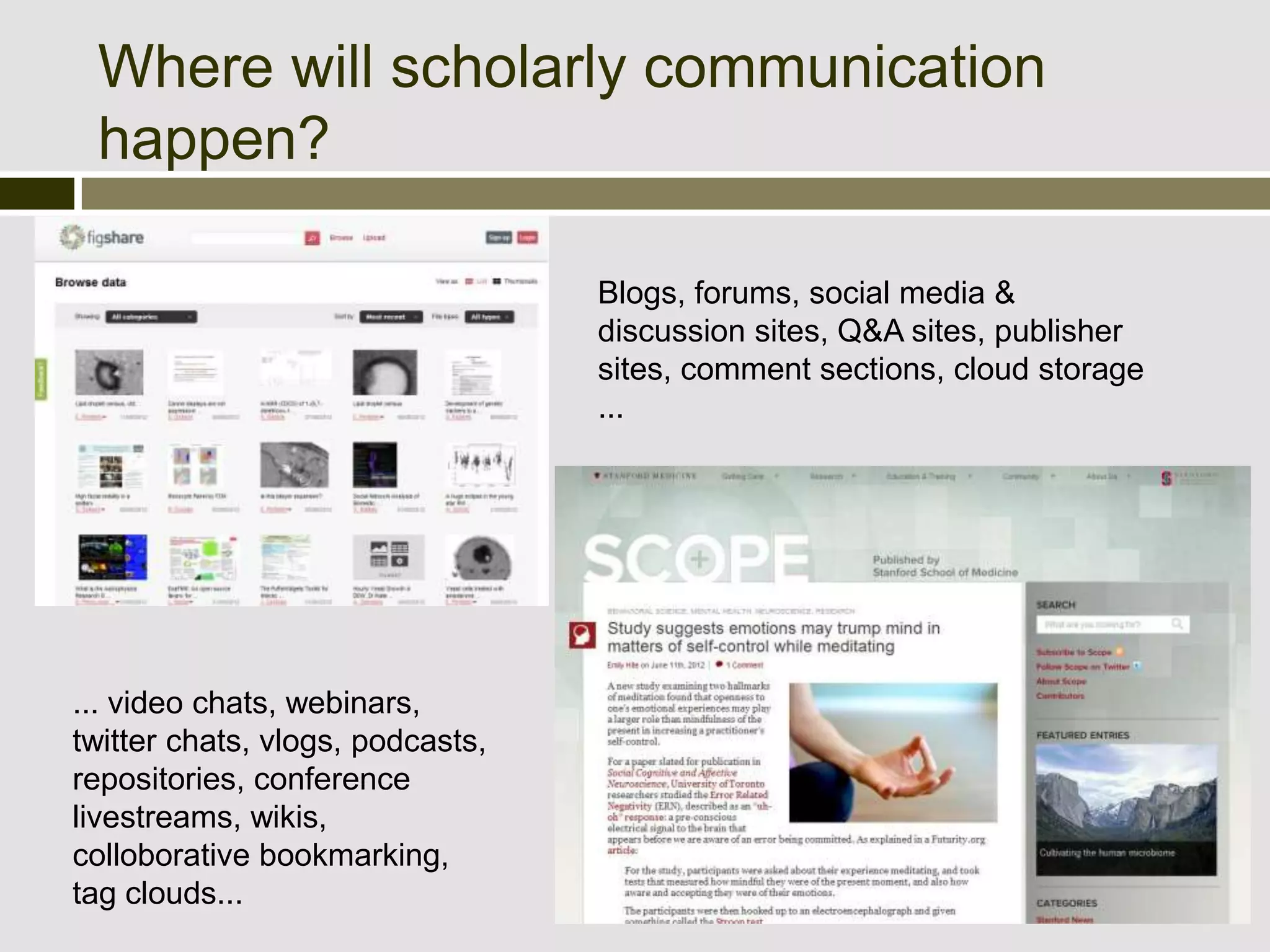 Where will scholarly communication
 happen?

                                  Blogs, forums, social media &
                                  discussion sites, Q&A sites, publisher
                                  sites, comment sections, cloud storage
                                  ...




... video chats, webinars,
twitter chats, vlogs, podcasts,
repositories, conference
livestreams, wikis,
colloborative bookmarking,
tag clouds...
 