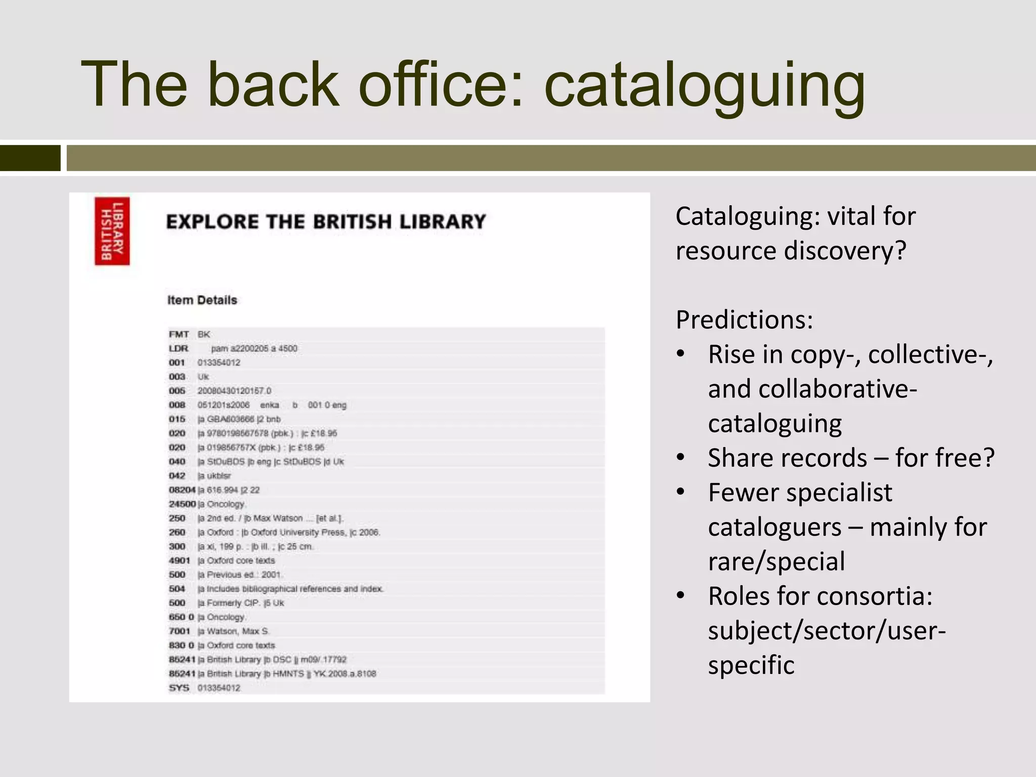 The back office: cataloguing
                     Cataloguing: vital for
                     resource discovery?

                     Predictions:
                     • Rise in copy-, collective-,
                        and collaborative-
                        cataloguing
                     • Share records – for free?
                     • Fewer specialist
                        cataloguers – mainly for
                        rare/special
                     • Roles for consortia:
                        subject/sector/user-
                        specific
 