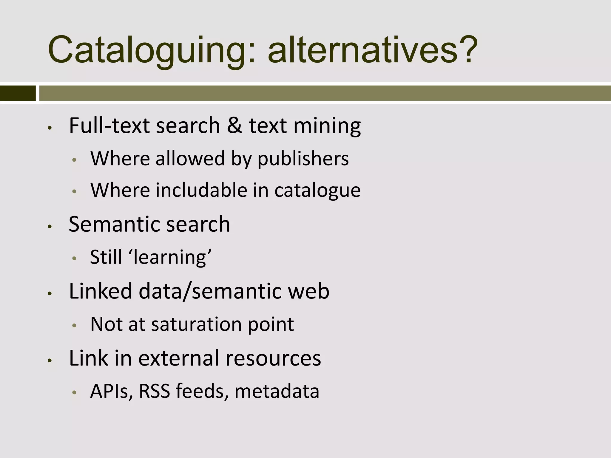 Cataloguing: alternatives?
•   Full-text search & text mining
    •   Where allowed by publishers
    •   Where includable in catalogue
•   Semantic search
    •   Still ‘learning’
•   Linked data/semantic web
    •   Not at saturation point
•   Link in external resources
    •   APIs, RSS feeds, metadata
 