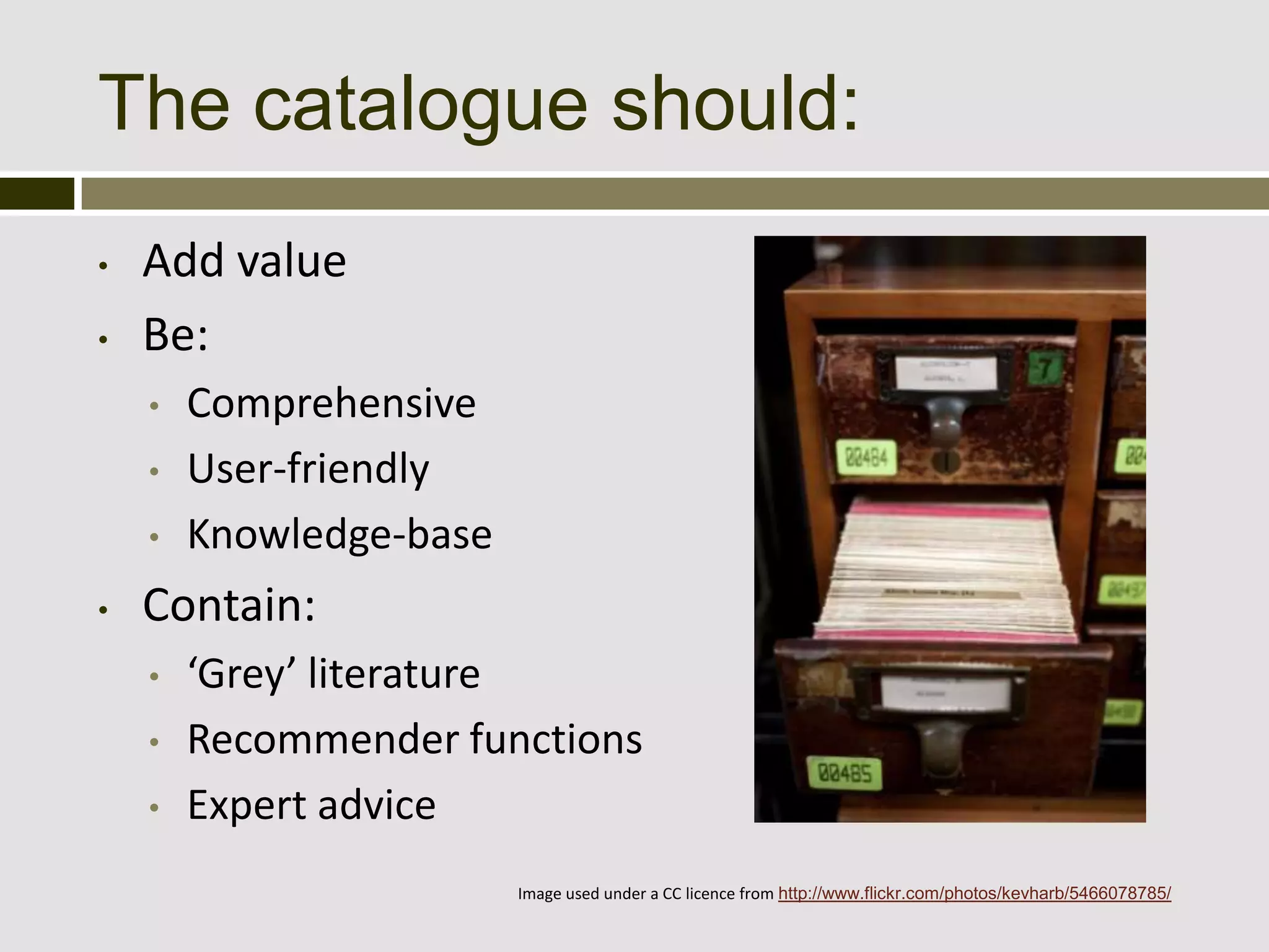 The catalogue should:
•   Add value
•   Be:
    •   Comprehensive
    •   User-friendly
    •   Knowledge-base
•   Contain:
    •   ‘Grey’ literature
    •   Recommender functions
    •   Expert advice
                         Image used under a CC licence from http://www.flickr.com/photos/kevharb/5466078785/
 