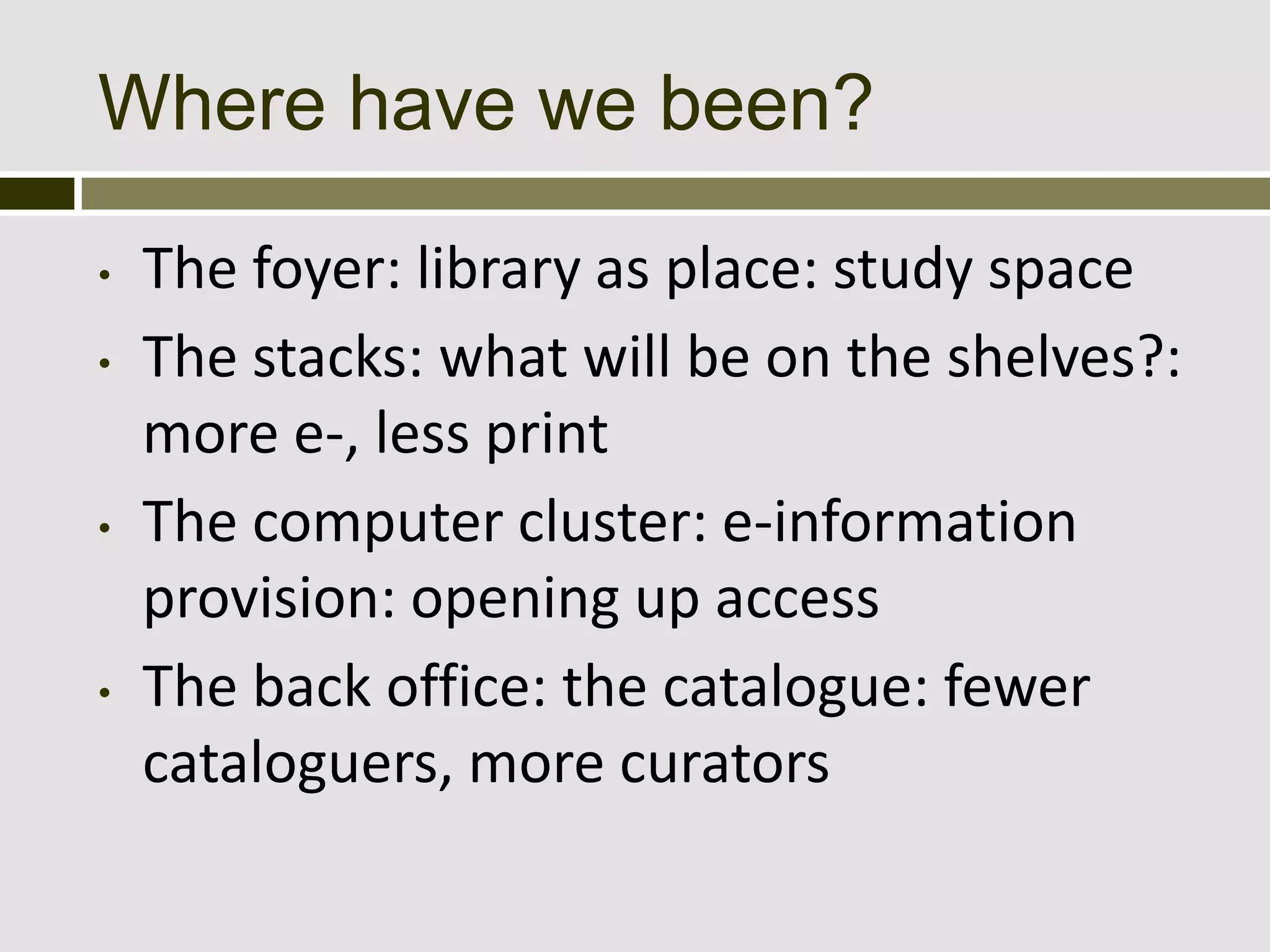 Where have we been?

•   The foyer: library as place: study space
•   The stacks: what will be on the shelves?:
    more e-, less print
•   The computer cluster: e-information
    provision: opening up access
•   The back office: the catalogue: fewer
    cataloguers, more curators
 