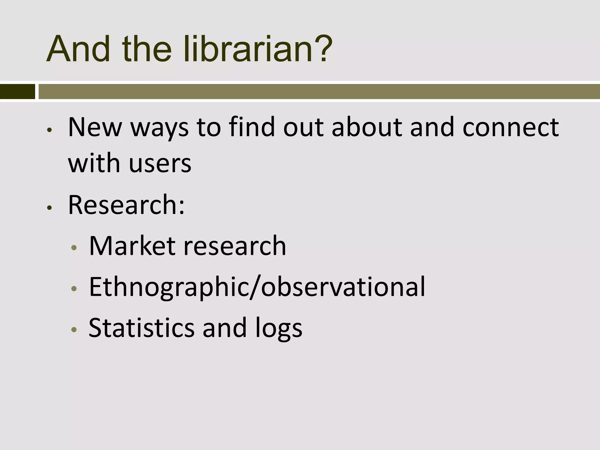 And the librarian?

•   New ways to find out about and connect
    with users
•   Research:
    • Market research
    • Ethnographic/observational
    • Statistics and logs
 