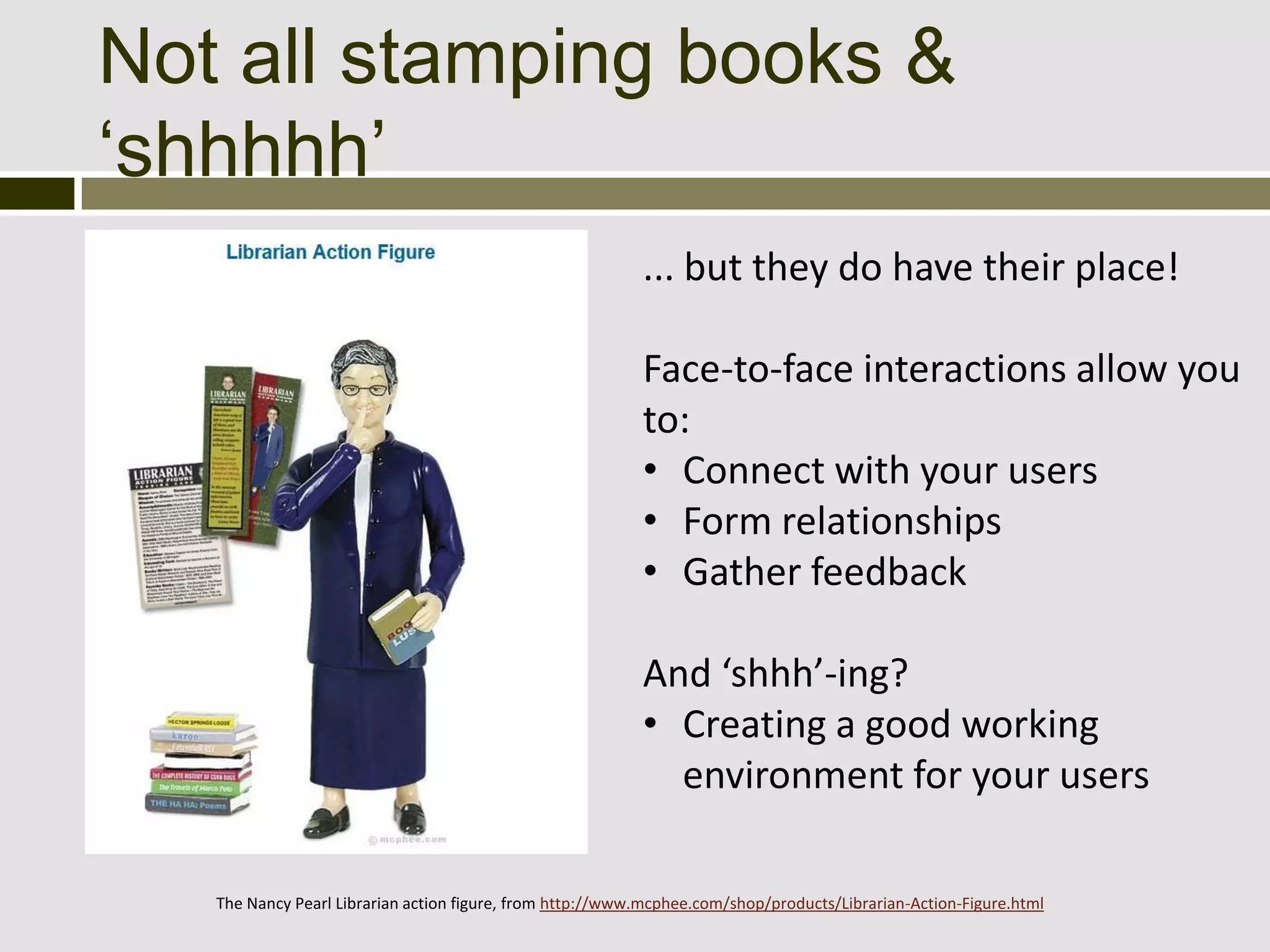 Not all stamping books &
‘shhhhh’
                                                           ... but they do have their place!

                                                           Face-to-face interactions allow you
                                                           to:
                                                           • Connect with your users
                                                           • Form relationships
                                                           • Gather feedback

                                                           And ‘shhh’-ing?
                                                           • Creating a good working
                                                             environment for your users

   The Nancy Pearl Librarian action figure, from http://www.mcphee.com/shop/products/Librarian-Action-Figure.html
 