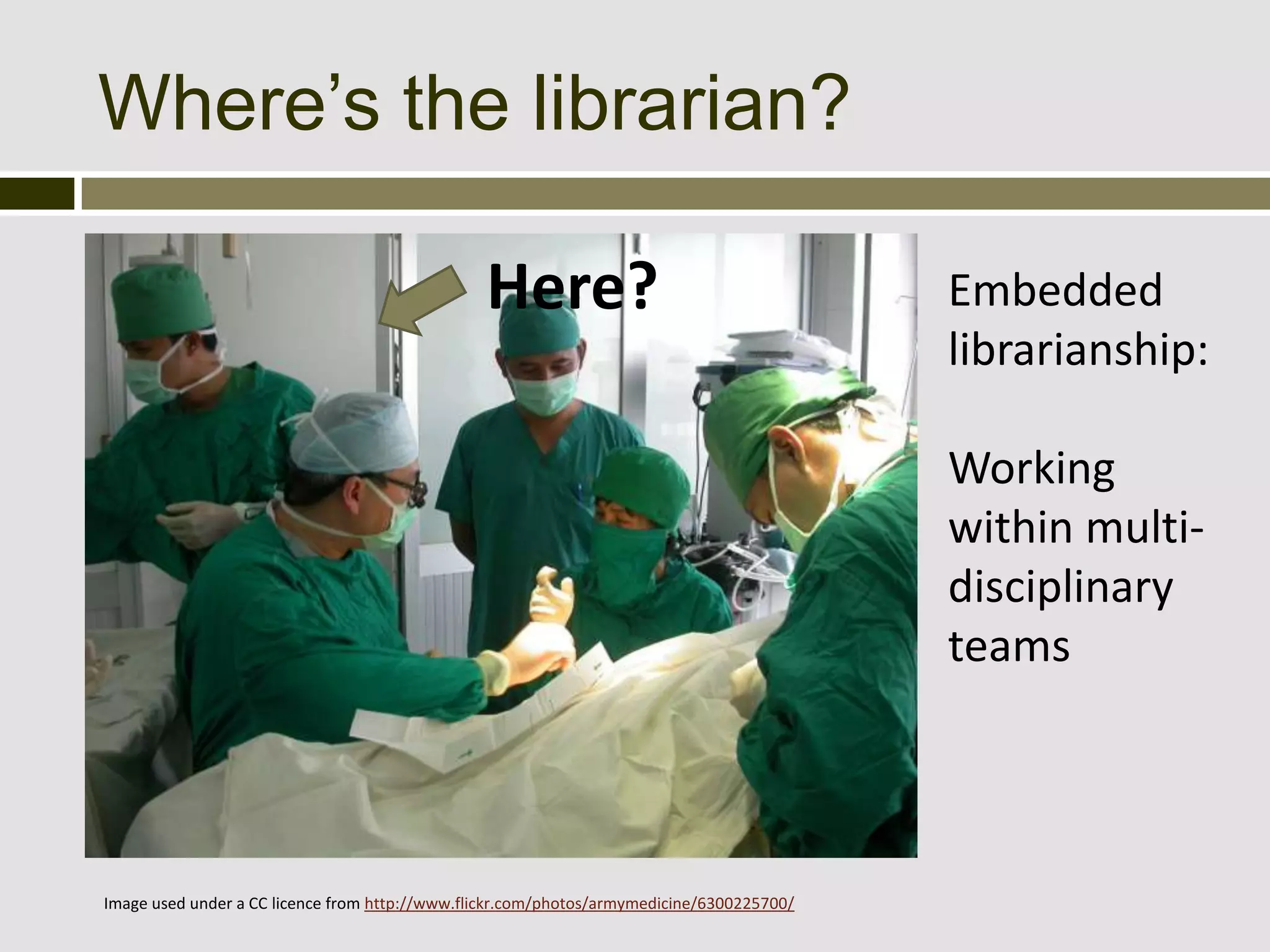 Where’s the librarian?

                                                Here?                                      Embedded
                                                                                           librarianship:

                                                                                           Working
                                                                                           within multi-
                                                                                           disciplinary
                                                                                           teams




Image used under a CC licence from http://www.flickr.com/photos/armymedicine/6300225700/
 