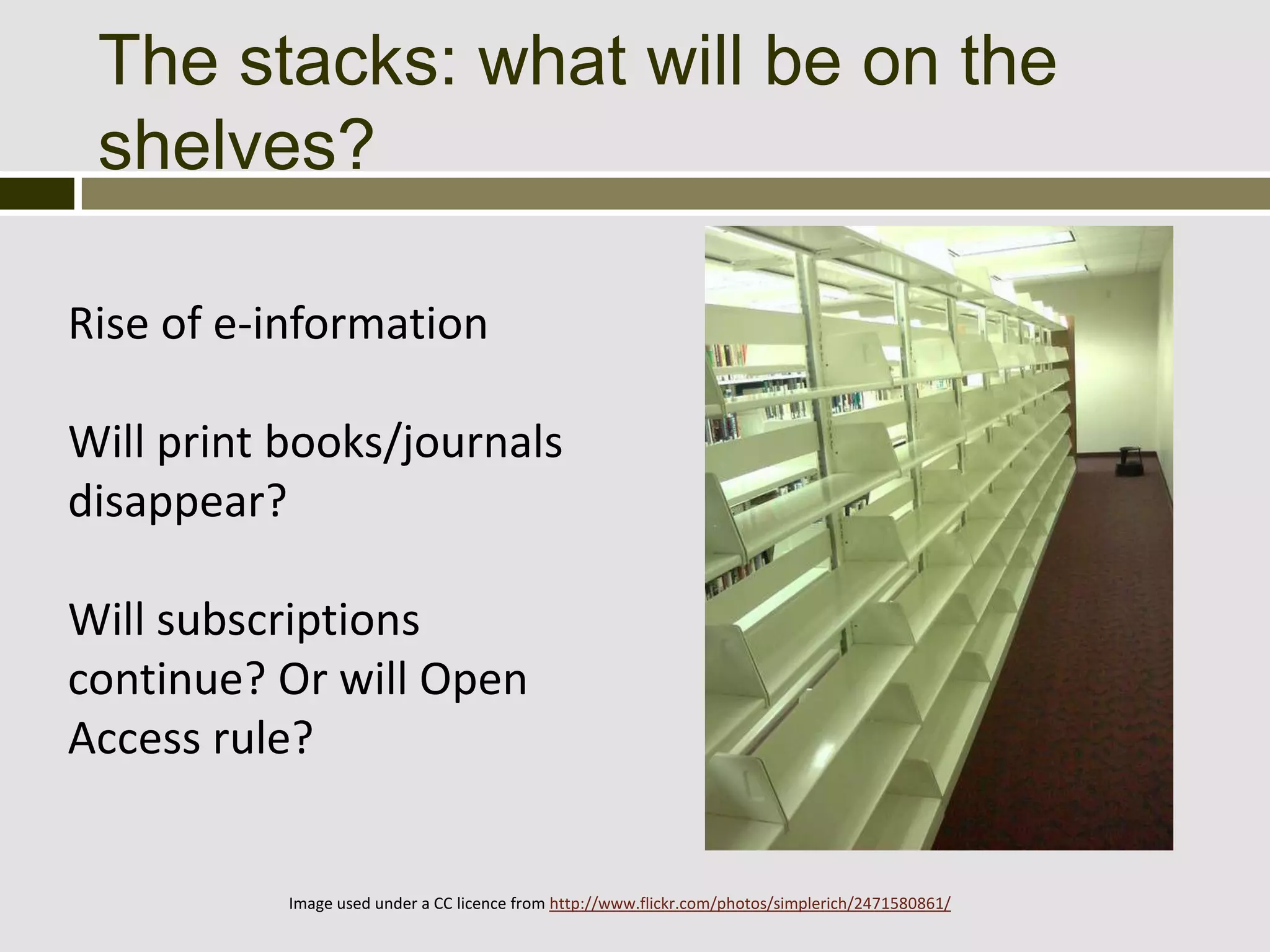 The stacks: what will be on the
 shelves?

Rise of e-information

Will print books/journals
disappear?

Will subscriptions
continue? Or will Open
Access rule?


           Image used under a CC licence from http://www.flickr.com/photos/simplerich/2471580861/
 