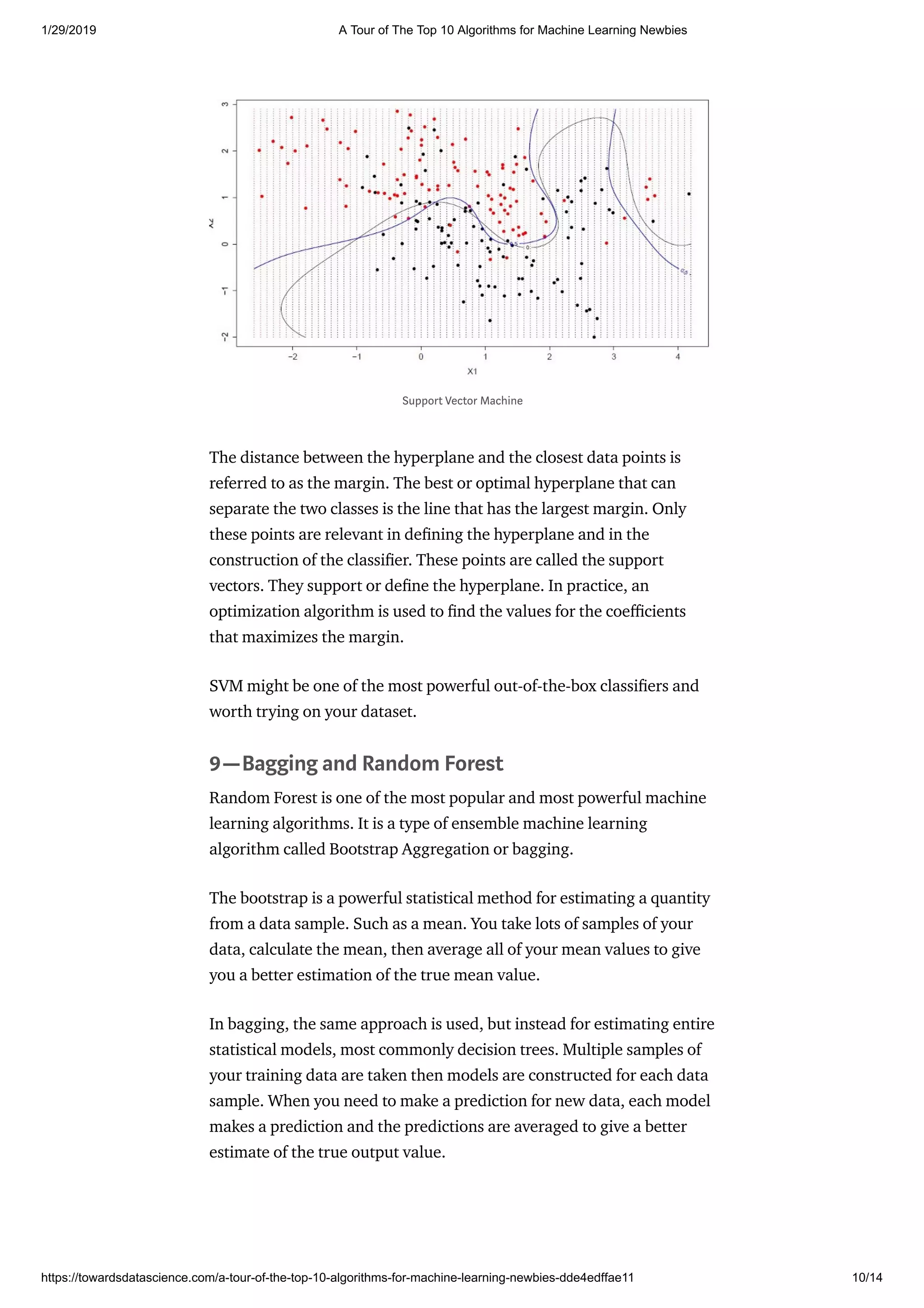 1/29/2019 A Tour of The Top 10 Algorithms for Machine Learning Newbies
https://towardsdatascience.com/a-tour-of-the-top-10-algorithms-for-machine-learning-newbies-dde4edffae11 10/14
The distance between the hyperplane and the closest data points is
referred to as the margin. The best or optimal hyperplane that can
separate the two classes is the line that has the largest margin. Only
these points are relevant in de ning the hyperplane and in the
construction of the classi er. These points are called the support
vectors. They support or de ne the hyperplane. In practice, an
optimization algorithm is used to nd the values for the coe cients
that maximizes the margin.
SVM might be one of the most powerful out-of-the-box classi ers and
worth trying on your dataset.
9—Bagging and Random Forest
Random Forest is one of the most popular and most powerful machine
learning algorithms. It is a type of ensemble machine learning
algorithm called Bootstrap Aggregation or bagging.
The bootstrap is a powerful statistical method for estimating a quantity
from a data sample. Such as a mean. You take lots of samples of your
data, calculate the mean, then average all of your mean values to give
you a better estimation of the true mean value.
In bagging, the same approach is used, but instead for estimating entire
statistical models, most commonly decision trees. Multiple samples of
your training data are taken then models are constructed for each data
sample. When you need to make a prediction for new data, each model
makes a prediction and the predictions are averaged to give a better
estimate of the true output value.
Support Vector Machine
 