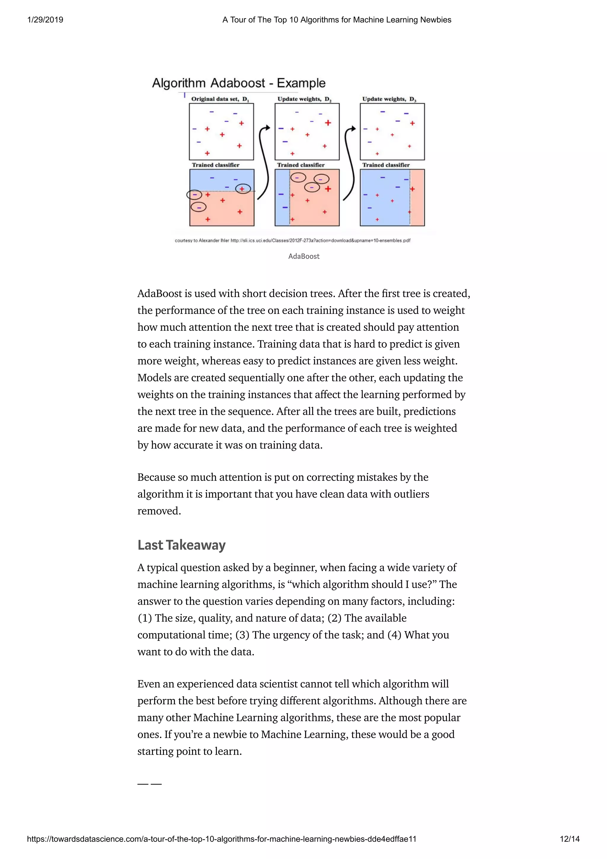 1/29/2019 A Tour of The Top 10 Algorithms for Machine Learning Newbies
https://towardsdatascience.com/a-tour-of-the-top-10-algorithms-for-machine-learning-newbies-dde4edffae11 12/14
AdaBoost is used with short decision trees. After the rst tree is created,
the performance of the tree on each training instance is used to weight
how much attention the next tree that is created should pay attention
to each training instance. Training data that is hard to predict is given
more weight, whereas easy to predict instances are given less weight.
Models are created sequentially one after the other, each updating the
weights on the training instances that a ect the learning performed by
the next tree in the sequence. After all the trees are built, predictions
are made for new data, and the performance of each tree is weighted
by how accurate it was on training data.
Because so much attention is put on correcting mistakes by the
algorithm it is important that you have clean data with outliers
removed.
Last Takeaway
A typical question asked by a beginner, when facing a wide variety of
machine learning algorithms, is “which algorithm should I use?” The
answer to the question varies depending on many factors, including:
(1) The size, quality, and nature of data; (2) The available
computational time; (3) The urgency of the task; and (4) What you
want to do with the data.
Even an experienced data scientist cannot tell which algorithm will
perform the best before trying di erent algorithms. Although there are
many other Machine Learning algorithms, these are the most popular
ones. If you’re a newbie to Machine Learning, these would be a good
starting point to learn.
— —
AdaBoost
 
