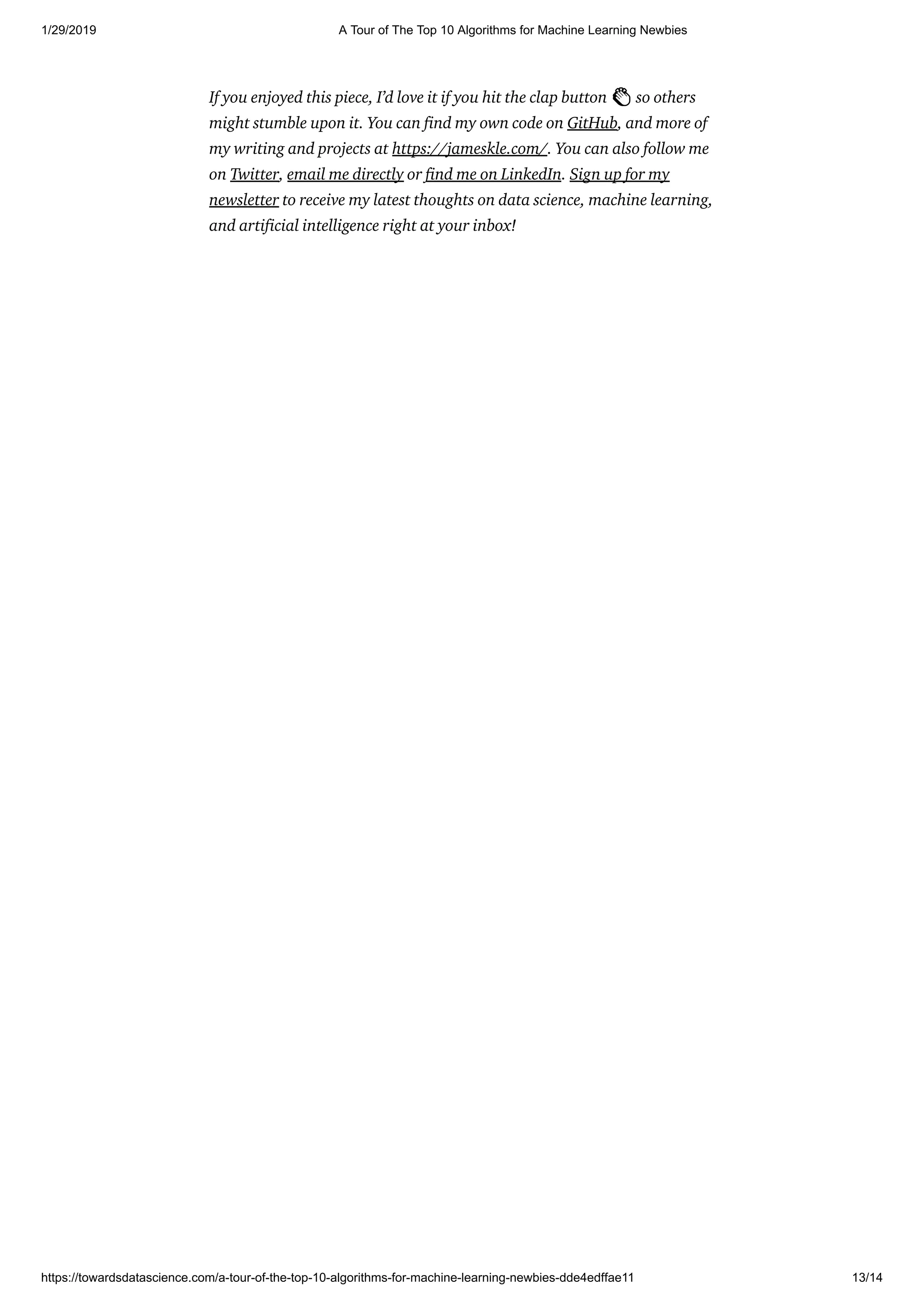 1/29/2019 A Tour of The Top 10 Algorithms for Machine Learning Newbies
https://towardsdatascience.com/a-tour-of-the-top-10-algorithms-for-machine-learning-newbies-dde4edffae11 13/14
If you enjoyed this piece, I’d love it if you hit the clap button 👏 so others
might stumble upon it. You can nd my own code on GitHub, and more of
my writing and projects at https://jameskle.com/. You can also follow me
on Twitter, email me directly or nd me on LinkedIn. Sign up for my
newsletter to receive my latest thoughts on data science, machine learning,
and arti cial intelligence right at your inbox!
 