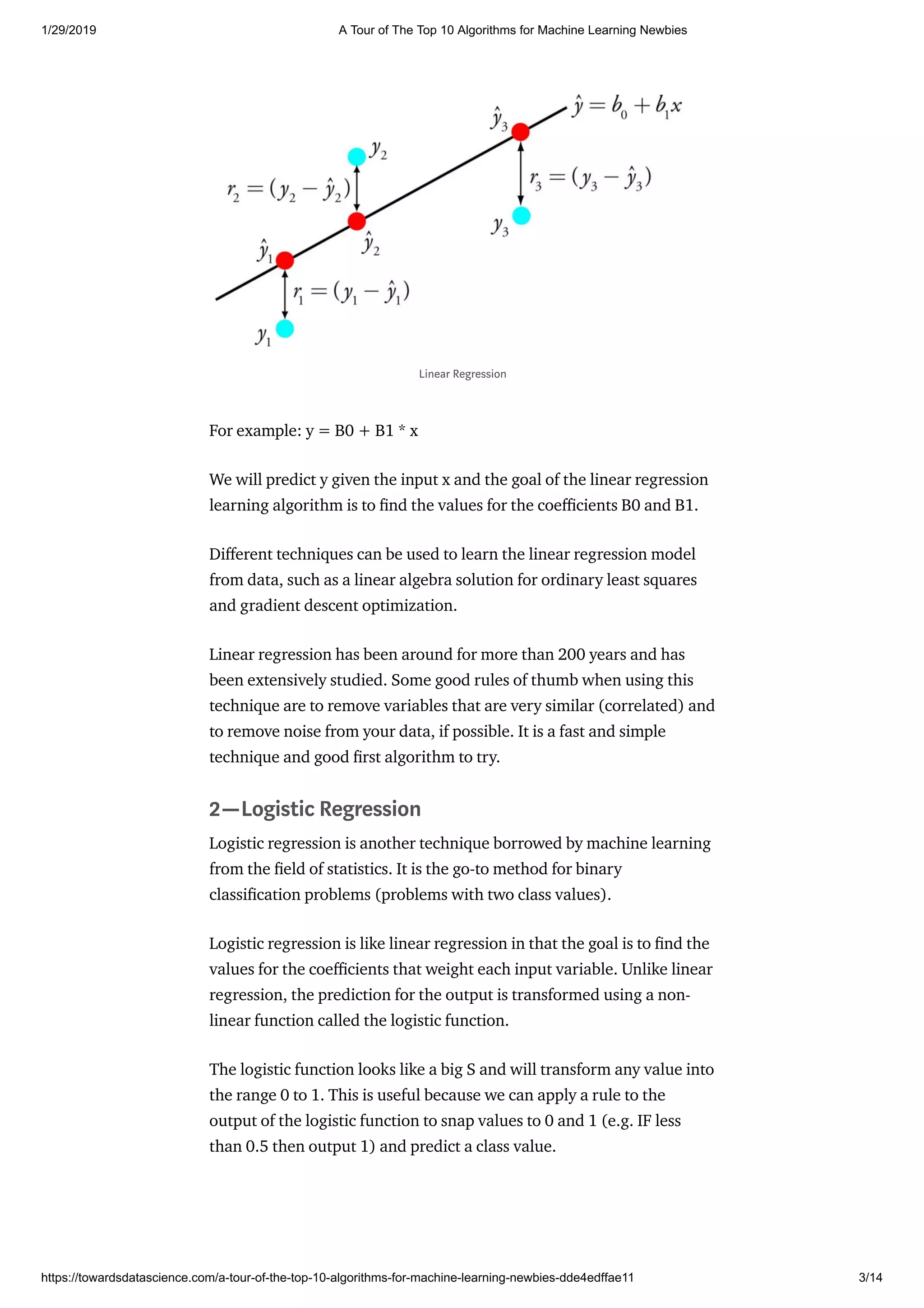 1/29/2019 A Tour of The Top 10 Algorithms for Machine Learning Newbies
https://towardsdatascience.com/a-tour-of-the-top-10-algorithms-for-machine-learning-newbies-dde4edffae11 3/14
For example: y = B0 + B1 * x
We will predict y given the input x and the goal of the linear regression
learning algorithm is to nd the values for the coe cients B0 and B1.
Di erent techniques can be used to learn the linear regression model
from data, such as a linear algebra solution for ordinary least squares
and gradient descent optimization.
Linear regression has been around for more than 200 years and has
been extensively studied. Some good rules of thumb when using this
technique are to remove variables that are very similar (correlated) and
to remove noise from your data, if possible. It is a fast and simple
technique and good rst algorithm to try.
2—Logistic Regression
Logistic regression is another technique borrowed by machine learning
from the eld of statistics. It is the go-to method for binary
classi cation problems (problems with two class values).
Logistic regression is like linear regression in that the goal is to nd the
values for the coe cients that weight each input variable. Unlike linear
regression, the prediction for the output is transformed using a non-
linear function called the logistic function.
The logistic function looks like a big S and will transform any value into
the range 0 to 1. This is useful because we can apply a rule to the
output of the logistic function to snap values to 0 and 1 (e.g. IF less
than 0.5 then output 1) and predict a class value.
Linear Regression
 