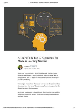 1/29/2019 A Tour of The Top 10 Algorithms for Machine Learning Newbies
https://towardsdatascience.com/a-tour-of-the-top-10-algorithms-for-machine-learning-newbies-dde4edffae11 1/14
A Tour of The Top 10 Algorithms for
Machine Learning Newbies
In machine learning, there’s something called the “No Free Lunch”
theorem. In a nutshell, it states that no one algorithm works best for
every problem, and it’s especially relevant for supervised learning (i.e.
predictive modeling).
For example, you can’t say that neural networks are always better than
decision trees or vice-versa. There are many factors at play, such as the
size and structure of your dataset.
As a result, you should try many di erent algorithms for your problem,
while using a hold-out “test set” of data to evaluate performance and
select the winner.
James Le Follow
Jan 20, 2018 · 11 min read
 
