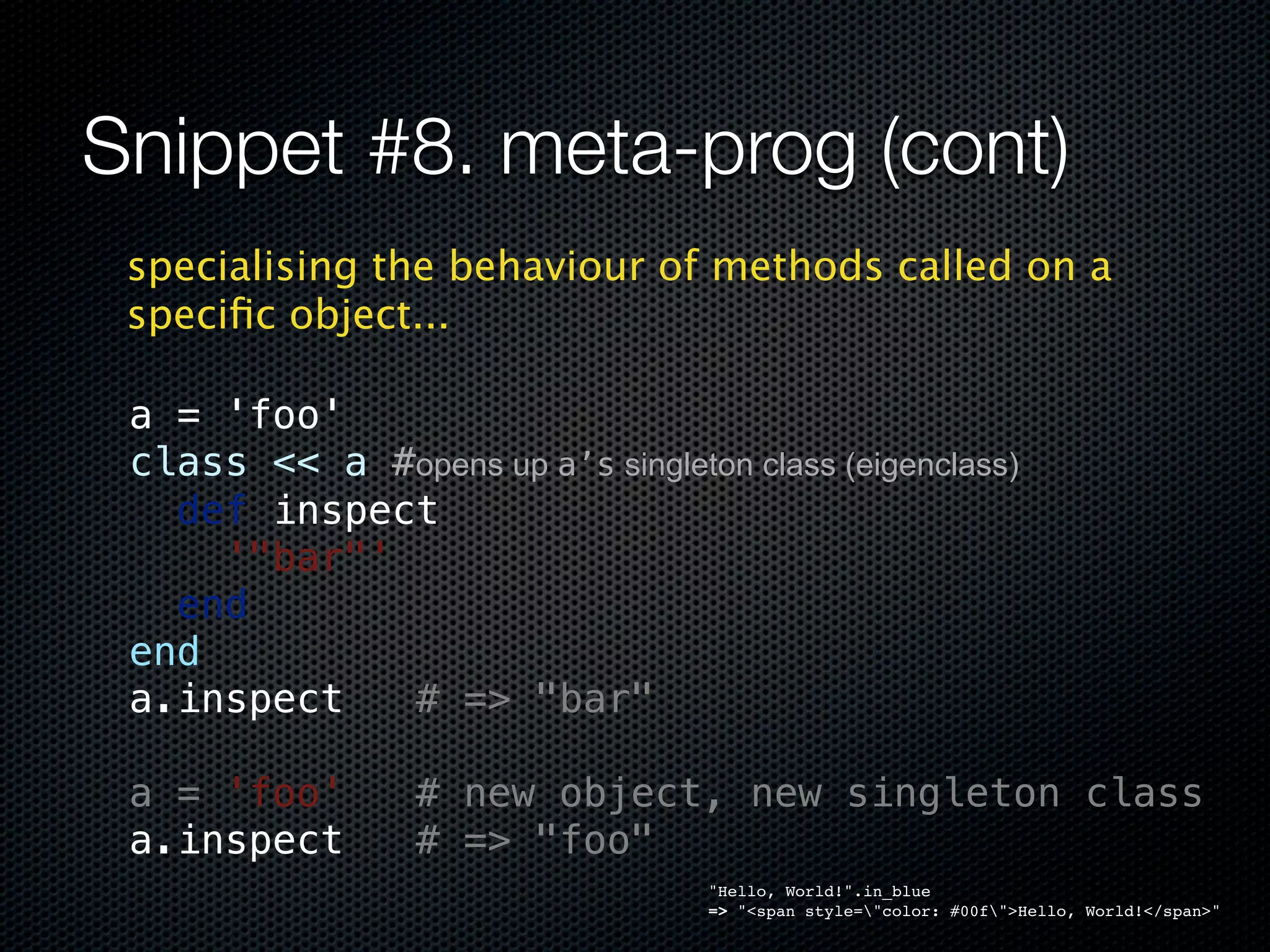 Snippet #8. meta-prog (cont)
 specialising the behaviour of methods called on a
 speciﬁc object...

 a = 'foo'
 class << a #opens up a’s singleton class (eigenclass)
   def inspect
     '"bar"'
   end
 end
 a.inspect   # => "bar"

 a = 'foo'   # new object, new singleton class
 a.inspect   # => "foo"
                                   "Hello, World!".in_blue
                                   => "<span style="color: #00f">Hello, World!</span>"
 