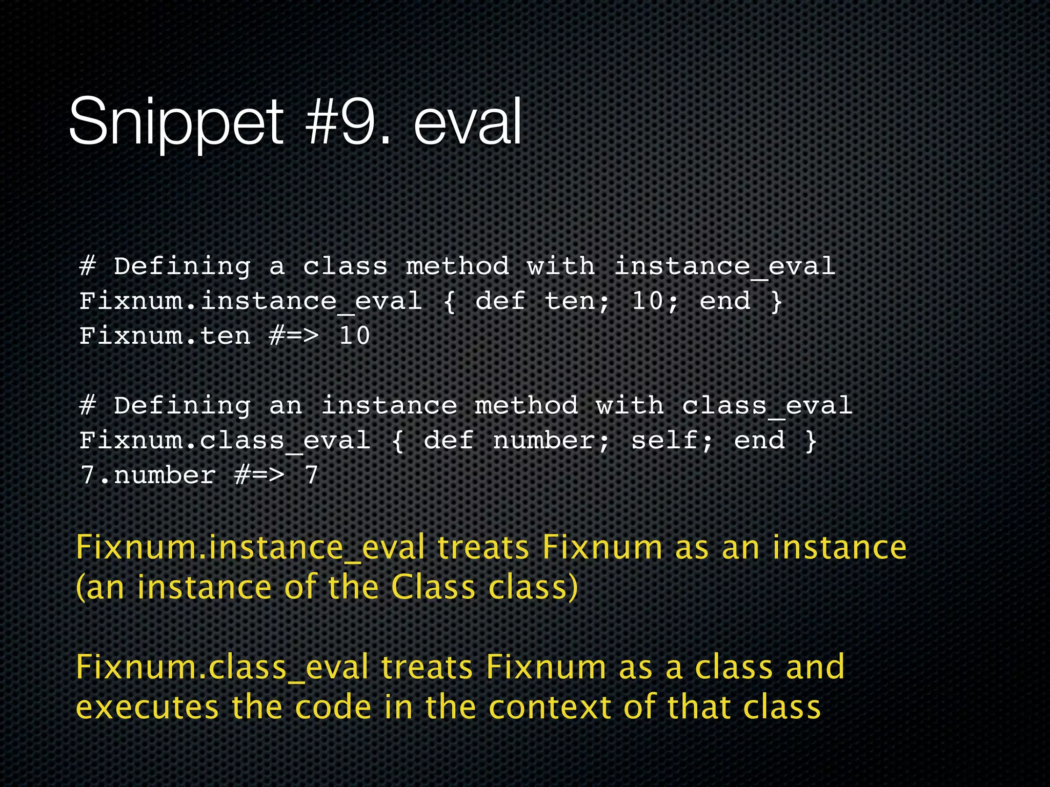 Snippet #9. eval
# Defining a class method with instance_eval
Fixnum.instance_eval { def ten; 10; end }
Fixnum.ten #=> 10

# Defining an instance method with class_eval
Fixnum.class_eval { def number; self; end }
7.number #=> 7

Fixnum.instance_eval treats Fixnum as an instance
(an instance of the Class class)

Fixnum.class_eval treats Fixnum as a class and
executes the code in the context of that class
 