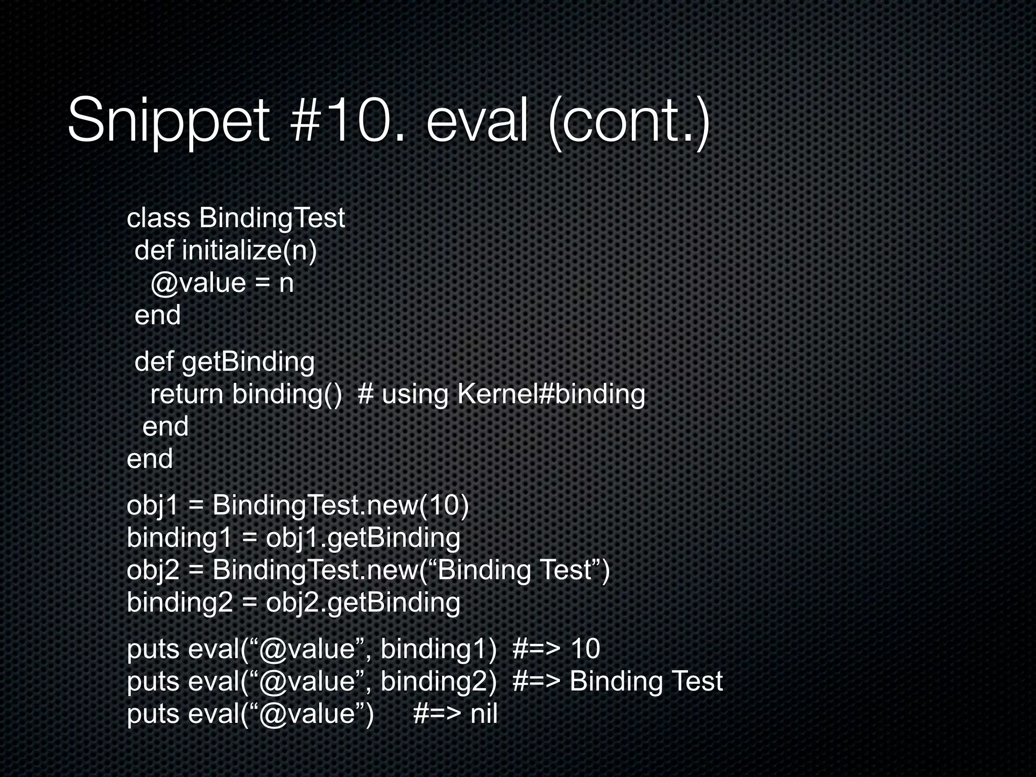 Snippet #10. eval (cont.)
  class BindingTest
   def initialize(n)
    @value = n
   end
  def getBinding
   return binding() # using Kernel#binding
   end
  end
  obj1 = BindingTest.new(10)
  binding1 = obj1.getBinding
  obj2 = BindingTest.new(“Binding Test”)
  binding2 = obj2.getBinding
  puts eval(“@value”, binding1) #=> 10
  puts eval(“@value”, binding2) #=> Binding Test
  puts eval(“@value”) #=> nil
 