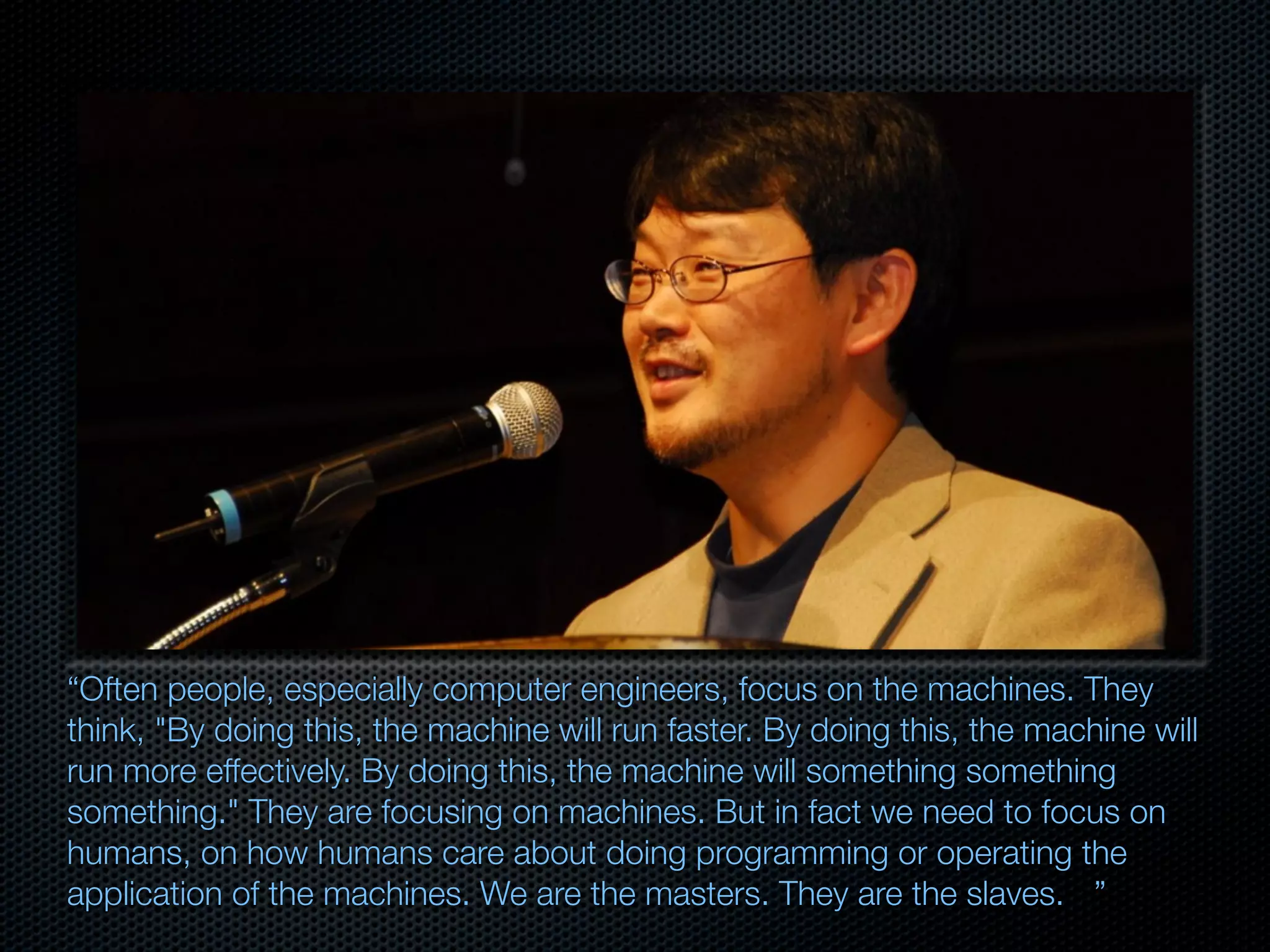“Often people, especially computer engineers, focus on the machines. They
think, "By doing this, the machine will run faster. By doing this, the machine will
run more effectively. By doing this, the machine will something something
something." They are focusing on machines. But in fact we need to focus on
humans, on how humans care about doing programming or operating the
application of the machines. We are the masters. They are the slaves.
 ”
 