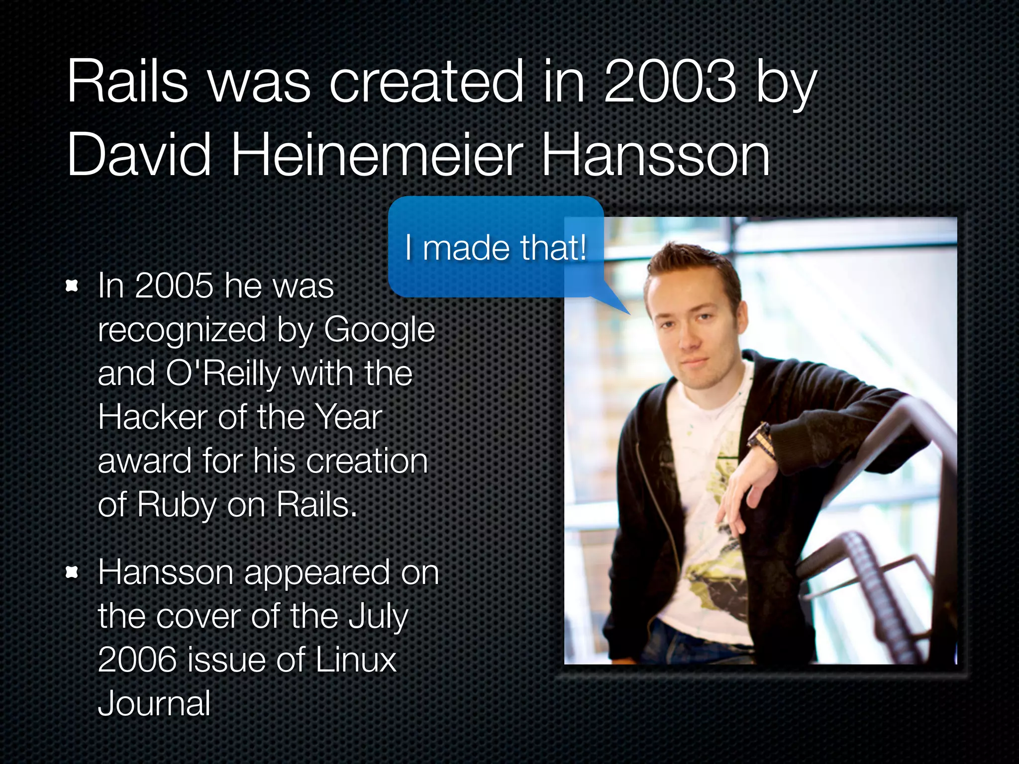 Rails was created in 2003 by
David Heinemeier Hansson
                    I made that!
 In 2005 he was
 recognized by Google
 and O'Reilly with the
 Hacker of the Year
 award for his creation
 of Ruby on Rails.
 Hansson appeared on
 the cover of the July
 2006 issue of Linux
 Journal
 