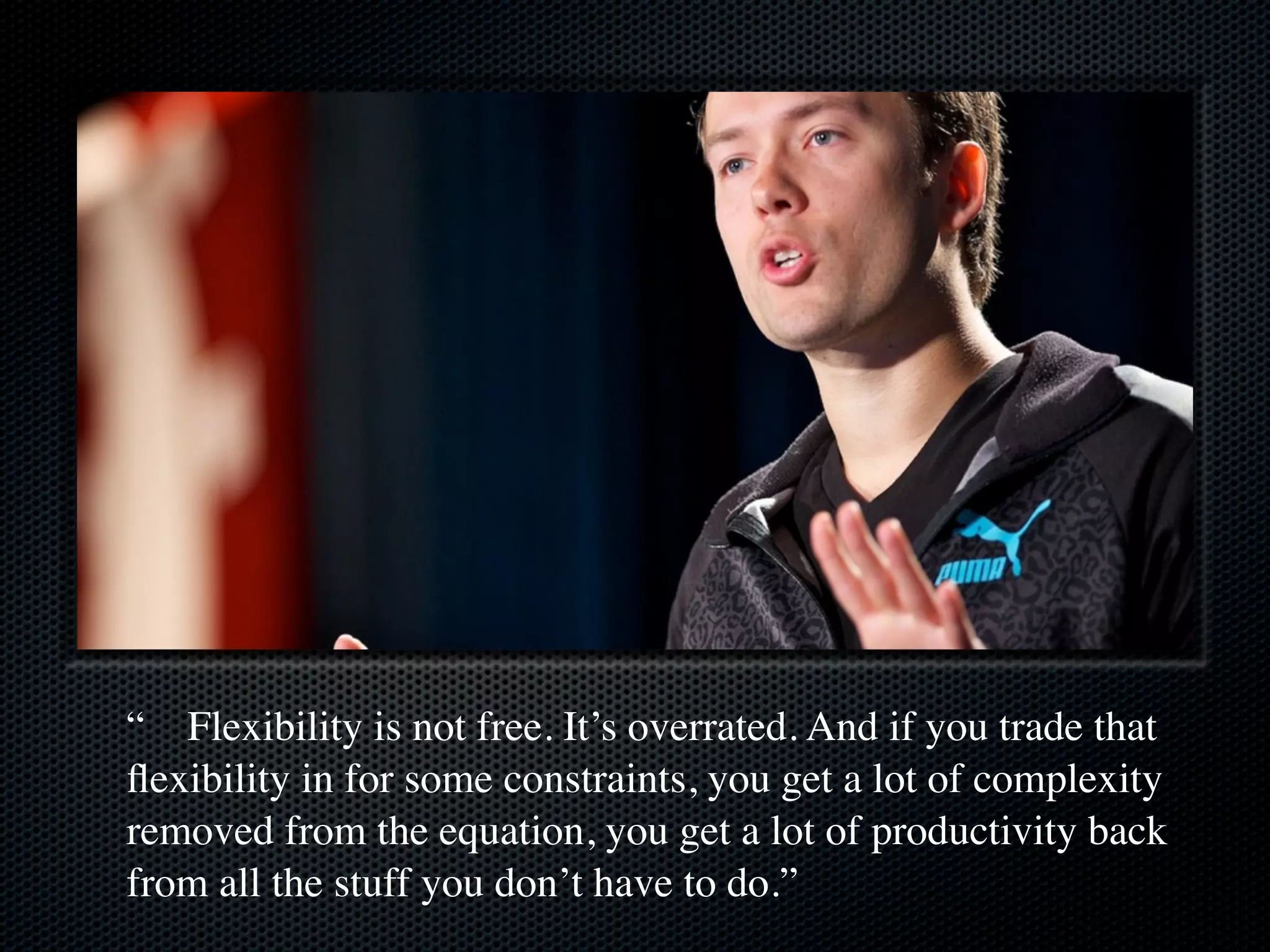 “ Flexibility is not free. It’s overrated. And if you trade that
ﬂexibility in for some constraints, you get a lot of complexity
removed from the equation, you get a lot of productivity back
from all the stuff you don’t have to do.”
 