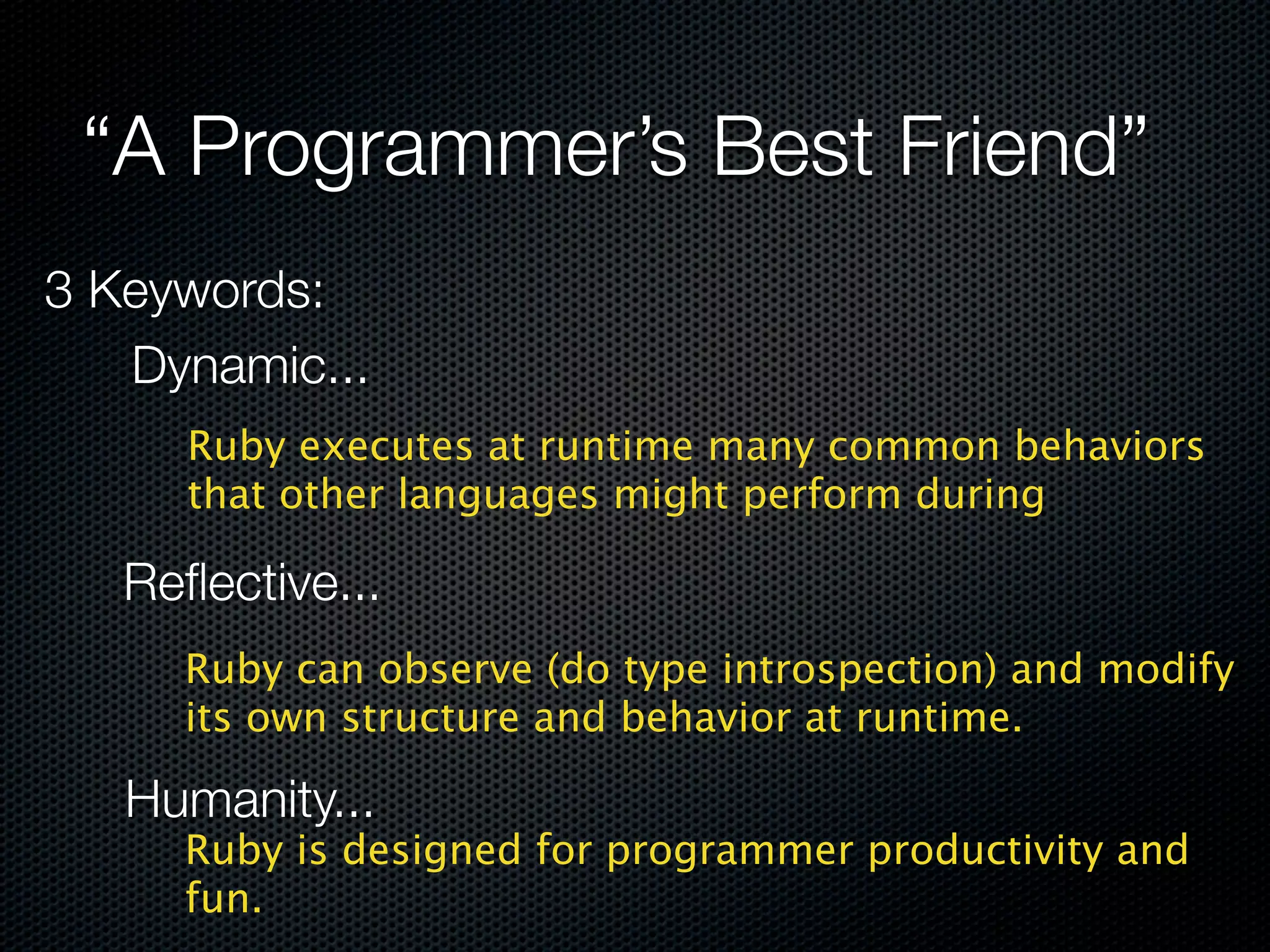 “A Programmer’s Best Friend”
3 Keywords:
   Dynamic...
     Ruby executes at runtime many common behaviors
     that other languages might perform during

   Reﬂective...
     Ruby can observe (do type introspection) and modify
     its own structure and behavior at runtime.

   Humanity...
     Ruby is designed for programmer productivity and
     fun.
 