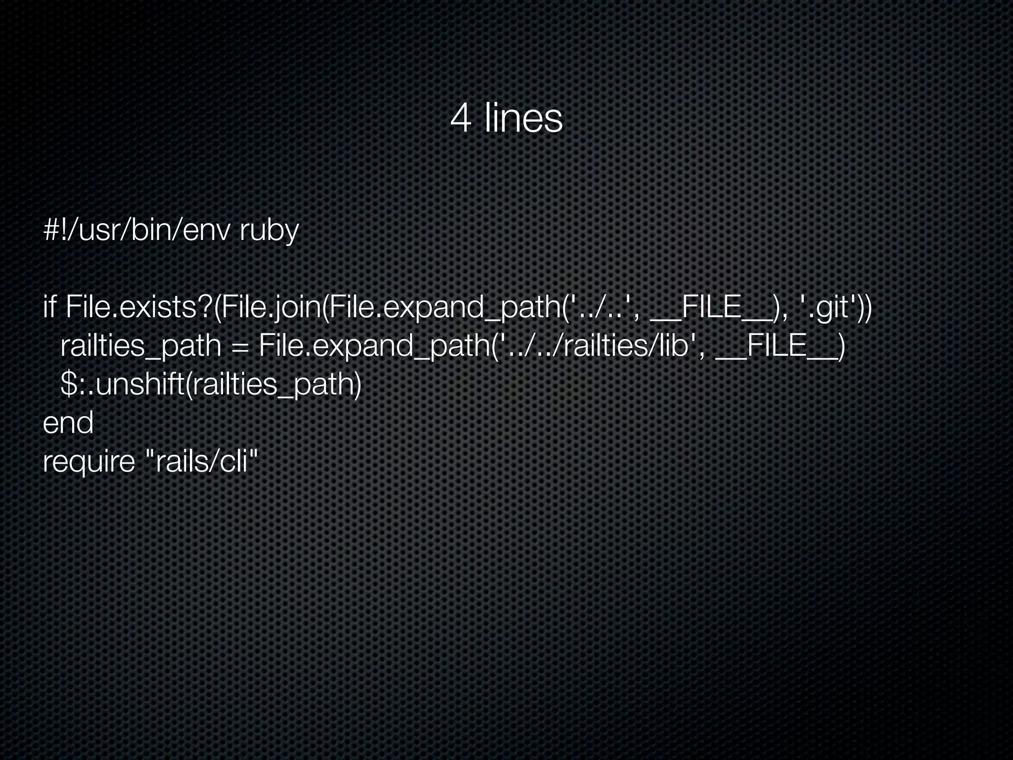 4 lines

#!/usr/bin/env ruby

if File.exists?(File.join(File.expand_path('../..', __FILE__), '.git'))
  railties_path = File.expand_path('../../railties/lib', __FILE__)
  $:.unshift(railties_path)
end
require "rails/cli"
 
