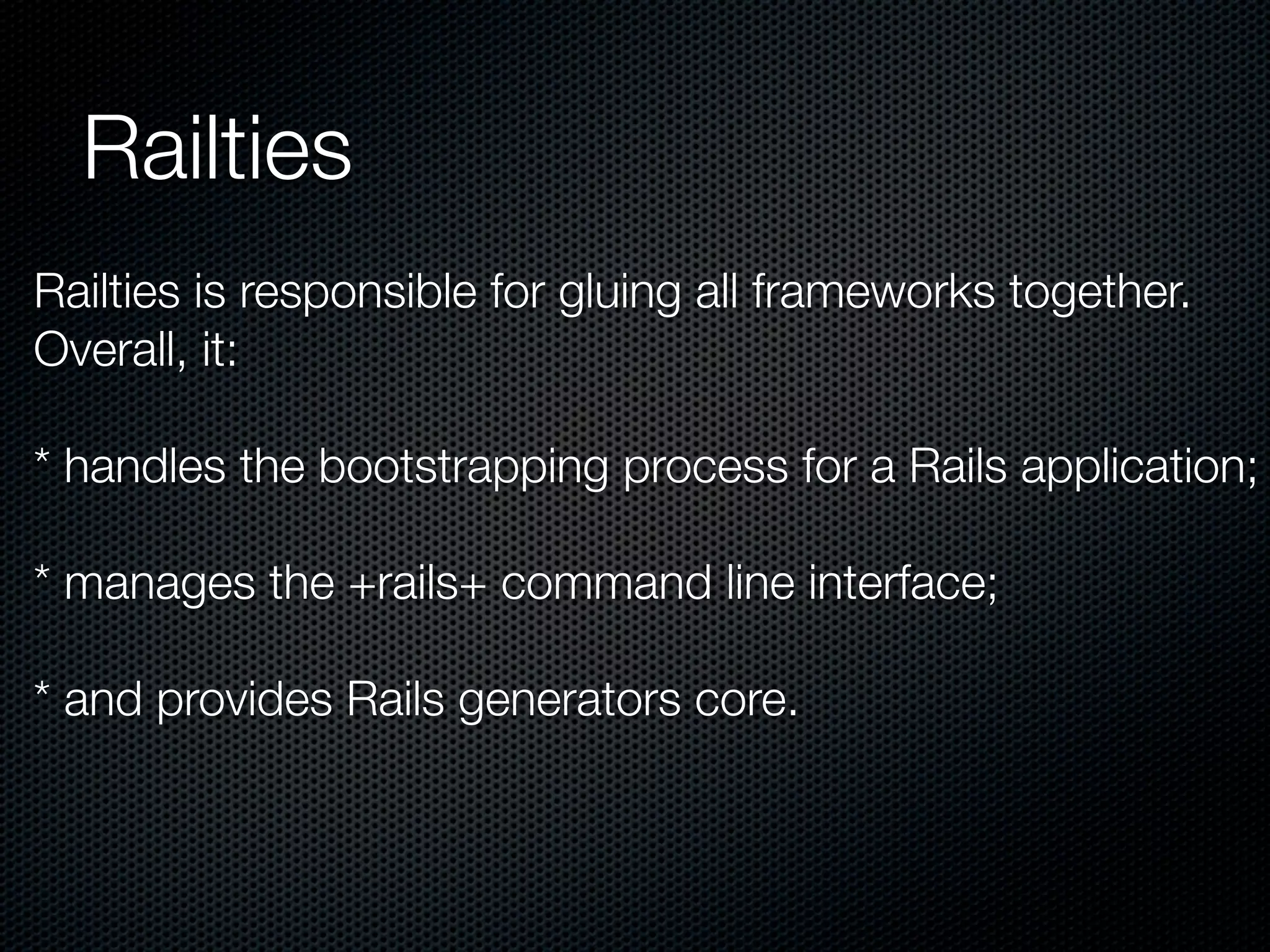 Railties
Railties is responsible for gluing all frameworks together.
Overall, it:

* handles the bootstrapping process for a Rails application;

* manages the +rails+ command line interface;

* and provides Rails generators core.
 