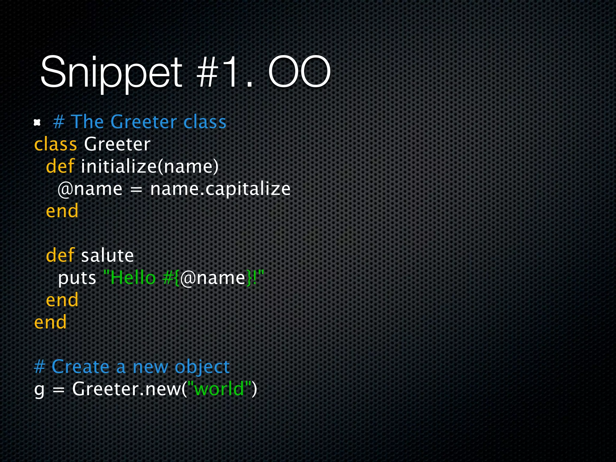 Snippet #1. OO
   # The Greeter class
class Greeter
  def initialize(name)
    @name = name.capitalize
  end
 
  def salute
    puts "Hello #{@name}!"
  end
end
 
# Create a new object
g = Greeter.new("world")
 
 