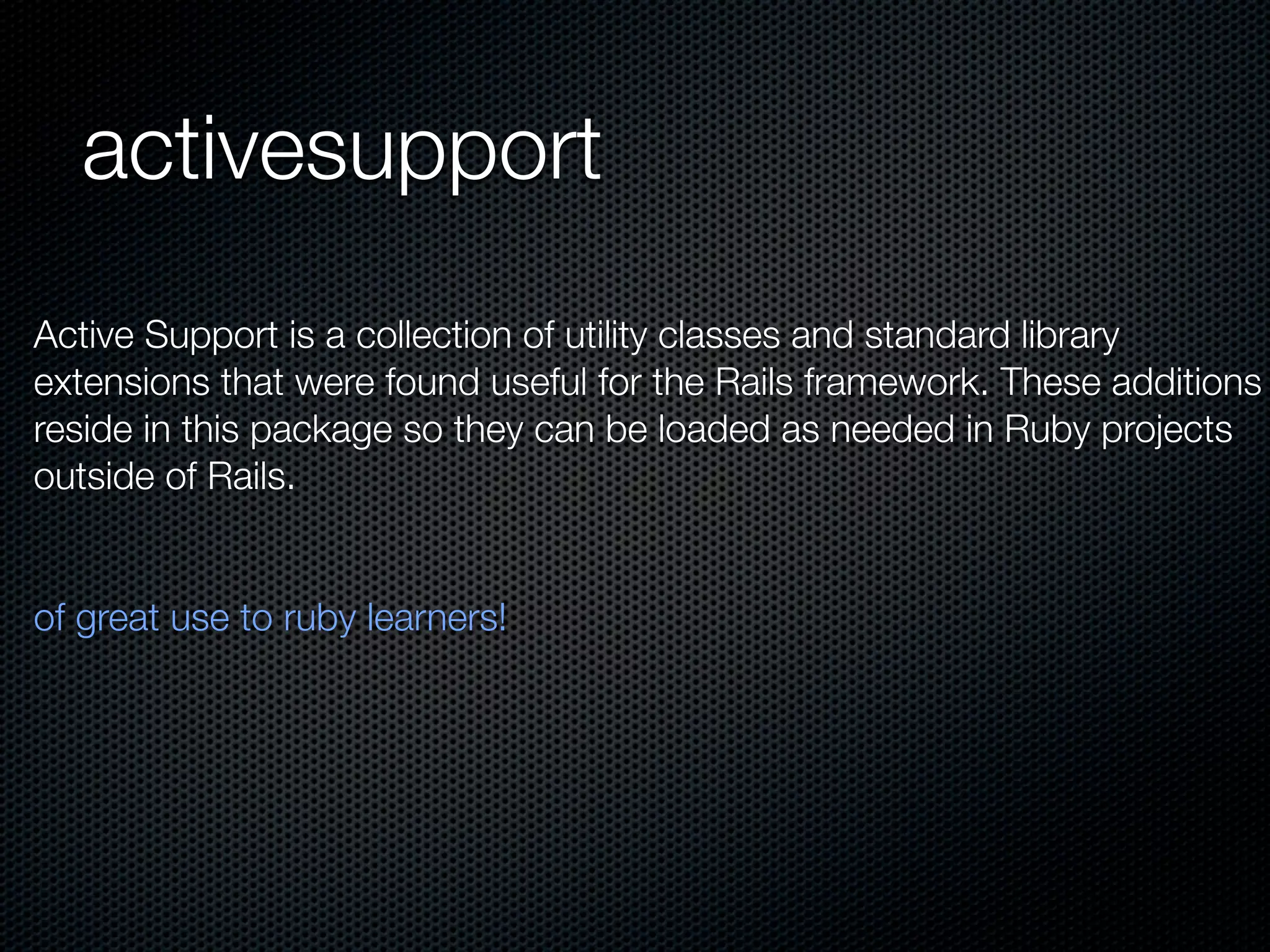 activesupport
Active Support is a collection of utility classes and standard library
extensions that were found useful for the Rails framework. These additions
reside in this package so they can be loaded as needed in Ruby projects
outside of Rails.


of great use to ruby learners!
 