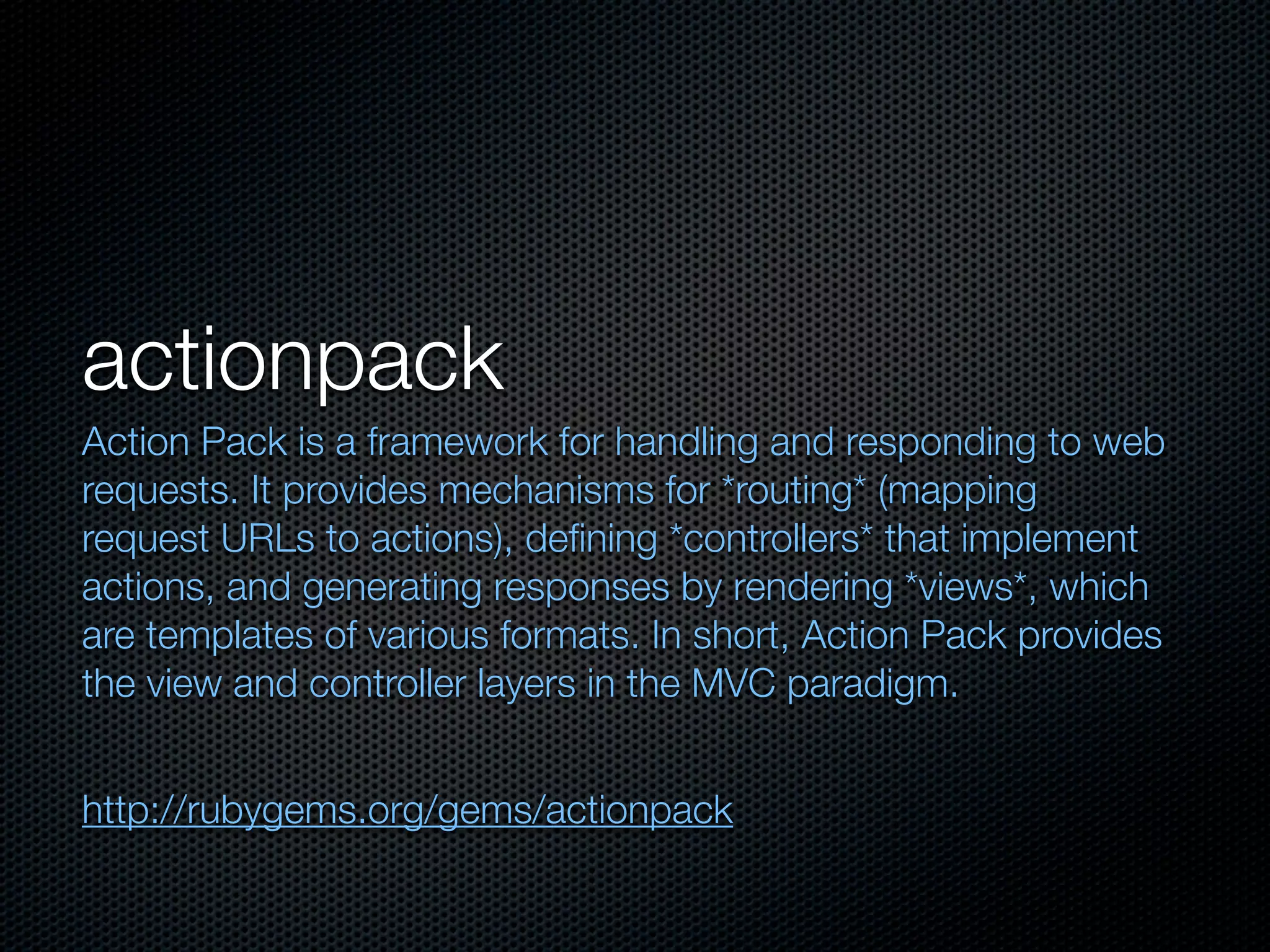 actionpack
Action Pack is a framework for handling and responding to web
requests. It provides mechanisms for *routing* (mapping
request URLs to actions), deﬁning *controllers* that implement
actions, and generating responses by rendering *views*, which
are templates of various formats. In short, Action Pack provides
the view and controller layers in the MVC paradigm.


http://rubygems.org/gems/actionpack
 