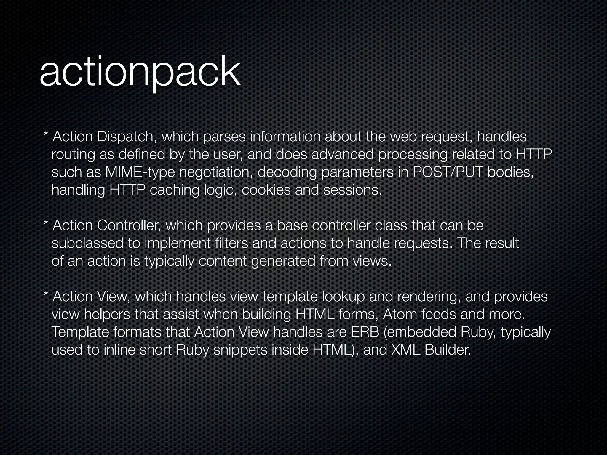 actionpack
* Action Dispatch, which parses information about the web request, handles
  routing as deﬁned by the user, and does advanced processing related to HTTP
  such as MIME-type negotiation, decoding parameters in POST/PUT bodies,
  handling HTTP caching logic, cookies and sessions.

* Action Controller, which provides a base controller class that can be
  subclassed to implement ﬁlters and actions to handle requests. The result
  of an action is typically content generated from views.

* Action View, which handles view template lookup and rendering, and provides
  view helpers that assist when building HTML forms, Atom feeds and more.
  Template formats that Action View handles are ERB (embedded Ruby, typically
  used to inline short Ruby snippets inside HTML), and XML Builder.
 
