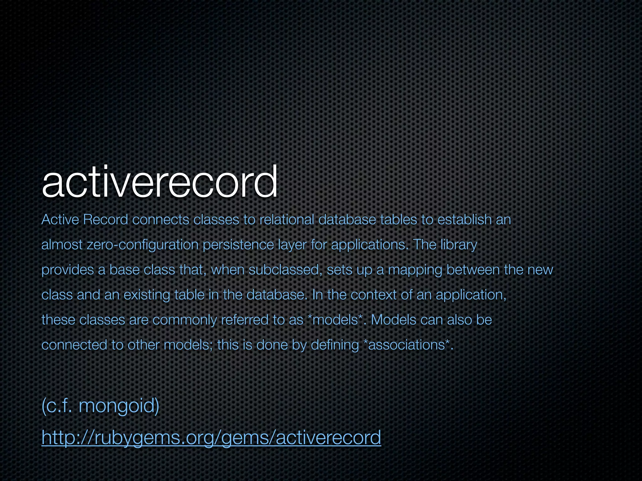 activerecord
Active Record connects classes to relational database tables to establish an
almost zero-conﬁguration persistence layer for applications. The library
provides a base class that, when subclassed, sets up a mapping between the new
class and an existing table in the database. In the context of an application,
these classes are commonly referred to as *models*. Models can also be
connected to other models; this is done by deﬁning *associations*.



(c.f. mongoid)
http://rubygems.org/gems/activerecord
 