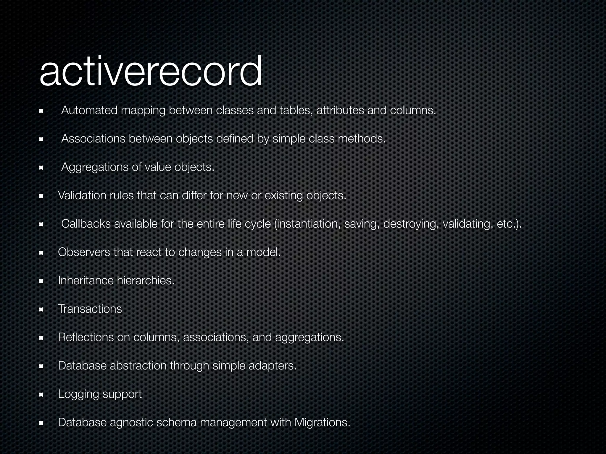 activerecord
 Automated mapping between classes and tables, attributes and columns.

 Associations between objects deﬁned by simple class methods.

 Aggregations of value objects.

 Validation rules that can differ for new or existing objects.

 Callbacks available for the entire life cycle (instantiation, saving, destroying, validating, etc.).

 Observers that react to changes in a model.

 Inheritance hierarchies.

 Transactions

 Reﬂections on columns, associations, and aggregations.

 Database abstraction through simple adapters.

 Logging support

 Database agnostic schema management with Migrations.
 