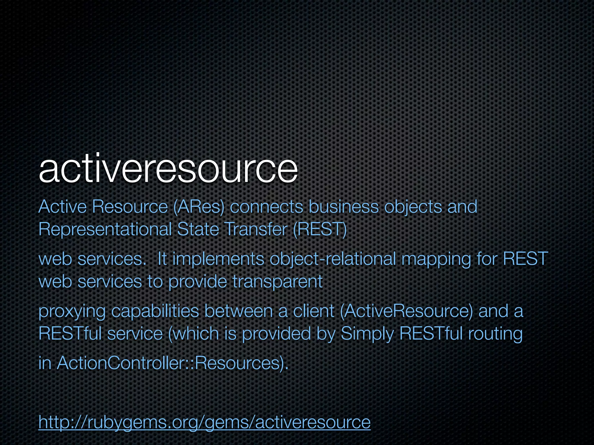 activeresource
Active Resource (ARes) connects business objects and
Representational State Transfer (REST)
web services. It implements object-relational mapping for REST
web services to provide transparent
proxying capabilities between a client (ActiveResource) and a
RESTful service (which is provided by Simply RESTful routing
in ActionController::Resources).


http://rubygems.org/gems/activeresource
 