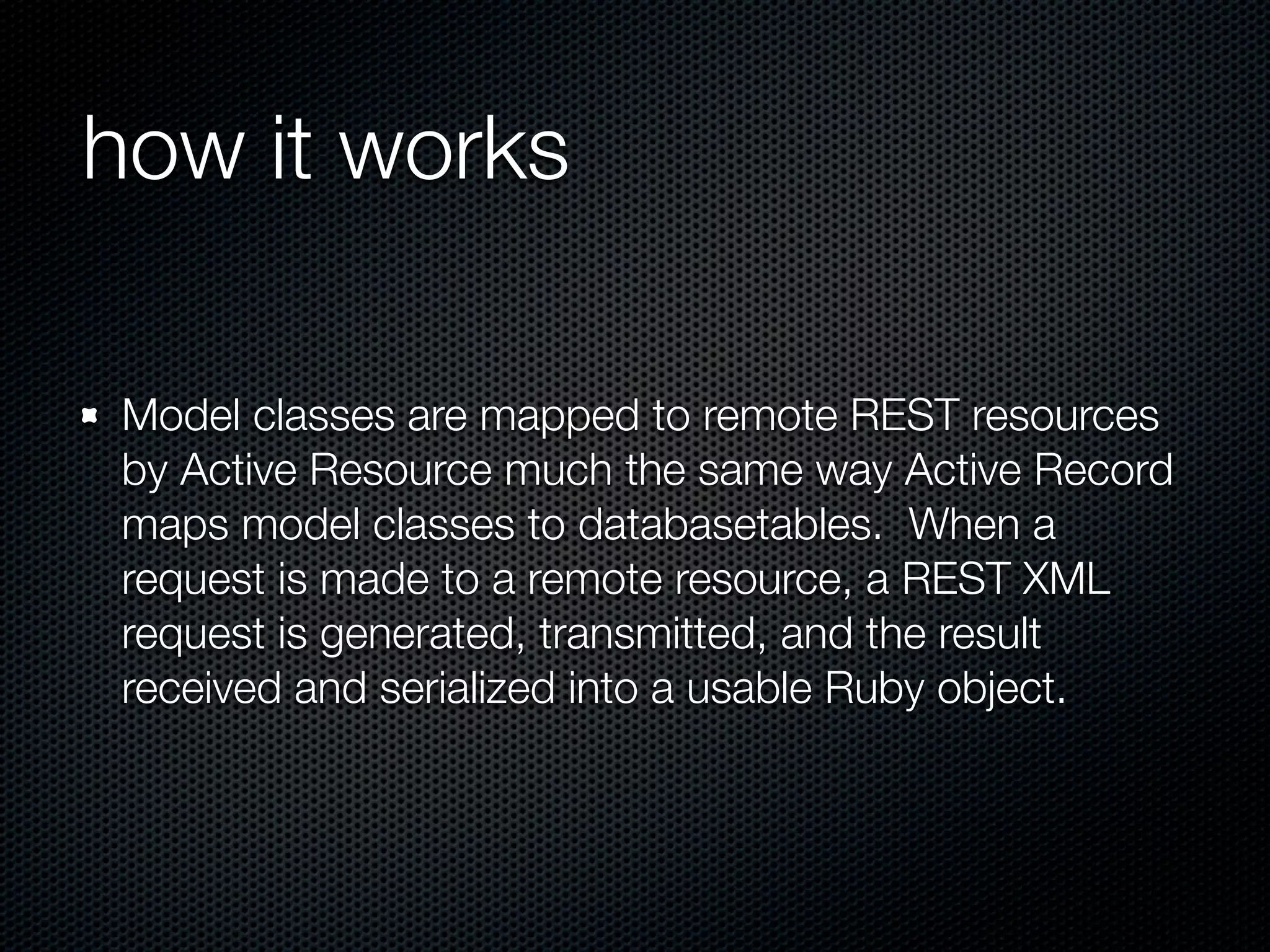 how it works

Model classes are mapped to remote REST resources
by Active Resource much the same way Active Record
maps model classes to databasetables. When a
request is made to a remote resource, a REST XML
request is generated, transmitted, and the result
received and serialized into a usable Ruby object.
 