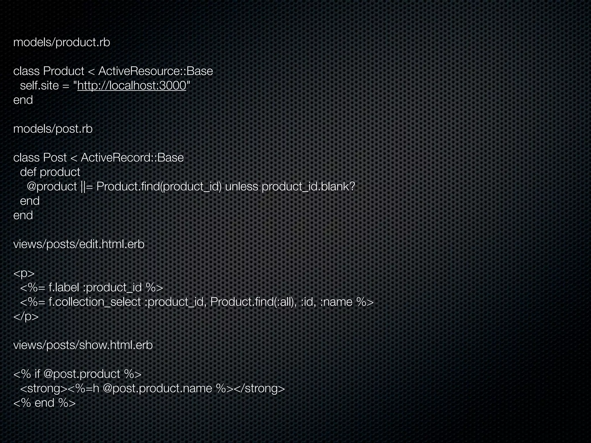 models/product.rb

class Product < ActiveResource::Base
 self.site = "http://localhost:3000"
end

models/post.rb

class Post < ActiveRecord::Base
 def product
   @product ||= Product.ﬁnd(product_id) unless product_id.blank?
 end
end

views/posts/edit.html.erb

<p>
 <%= f.label :product_id %>
 <%= f.collection_select :product_id, Product.ﬁnd(:all), :id, :name %>
</p>

views/posts/show.html.erb

<% if @post.product %>
 <strong><%=h @post.product.name %></strong>
<% end %>
 