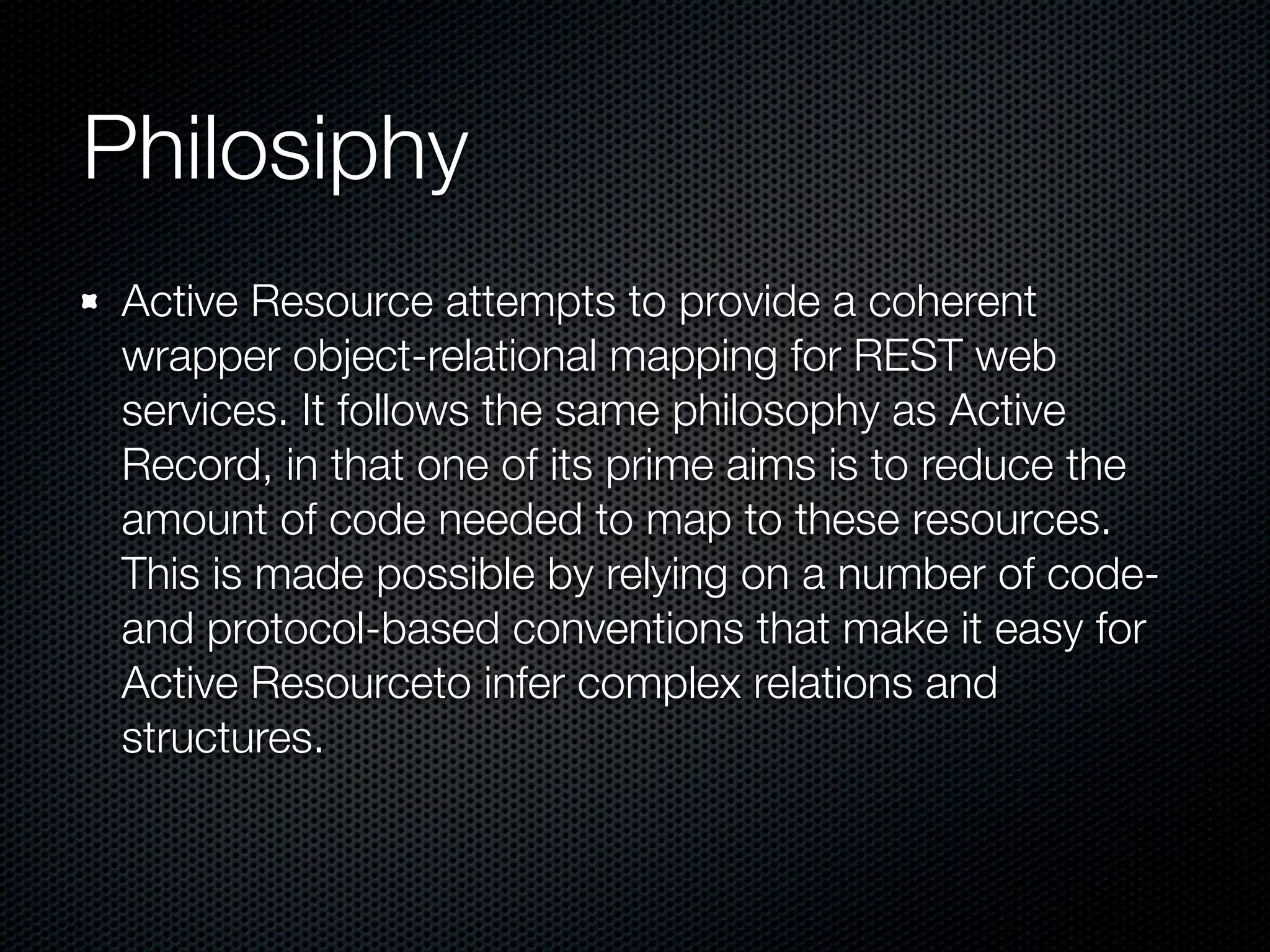 Philosiphy
 Active Resource attempts to provide a coherent
 wrapper object-relational mapping for REST web
 services. It follows the same philosophy as Active
 Record, in that one of its prime aims is to reduce the
 amount of code needed to map to these resources.
 This is made possible by relying on a number of code-
 and protocol-based conventions that make it easy for
 Active Resourceto infer complex relations and
 structures.
 