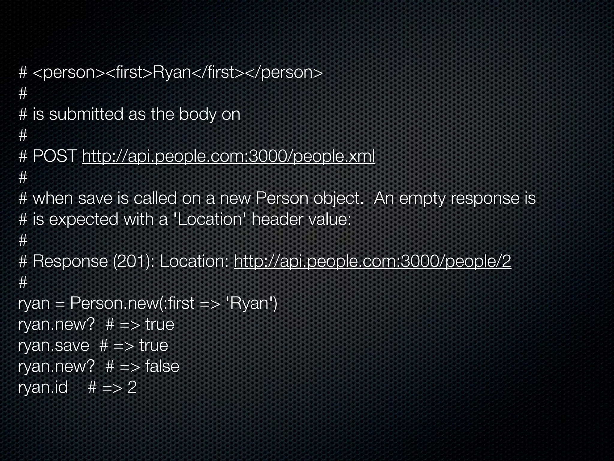 # <person><ﬁrst>Ryan</ﬁrst></person>
#
# is submitted as the body on
#
# POST http://api.people.com:3000/people.xml
#
# when save is called on a new Person object. An empty response is
# is expected with a 'Location' header value:
#
# Response (201): Location: http://api.people.com:3000/people/2
#
ryan = Person.new(:ﬁrst => 'Ryan')
ryan.new? # => true
ryan.save # => true
ryan.new? # => false
ryan.id # => 2
 