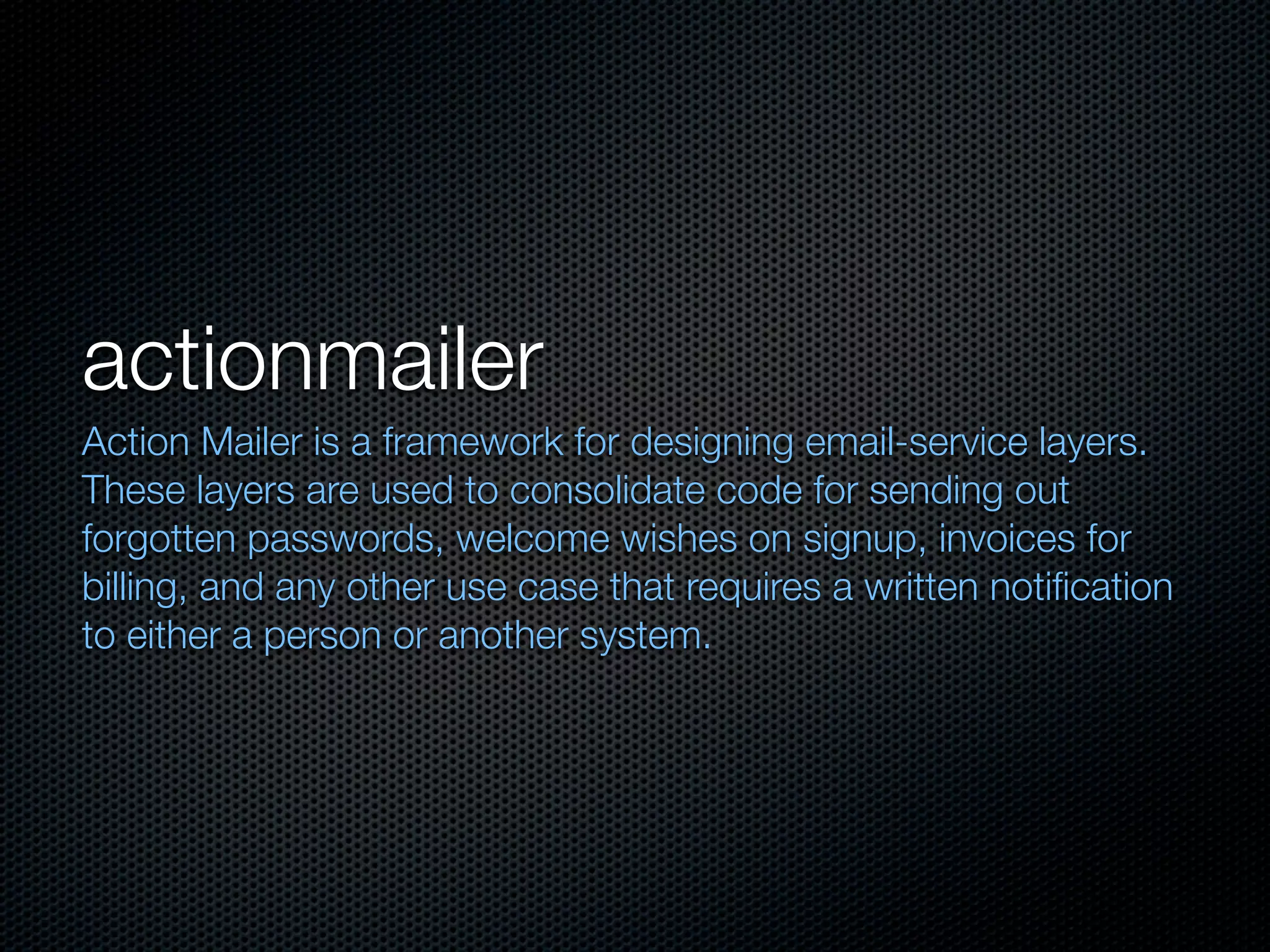 actionmailer
Action Mailer is a framework for designing email-service layers.
These layers are used to consolidate code for sending out
forgotten passwords, welcome wishes on signup, invoices for
billing, and any other use case that requires a written notiﬁcation
to either a person or another system.
 