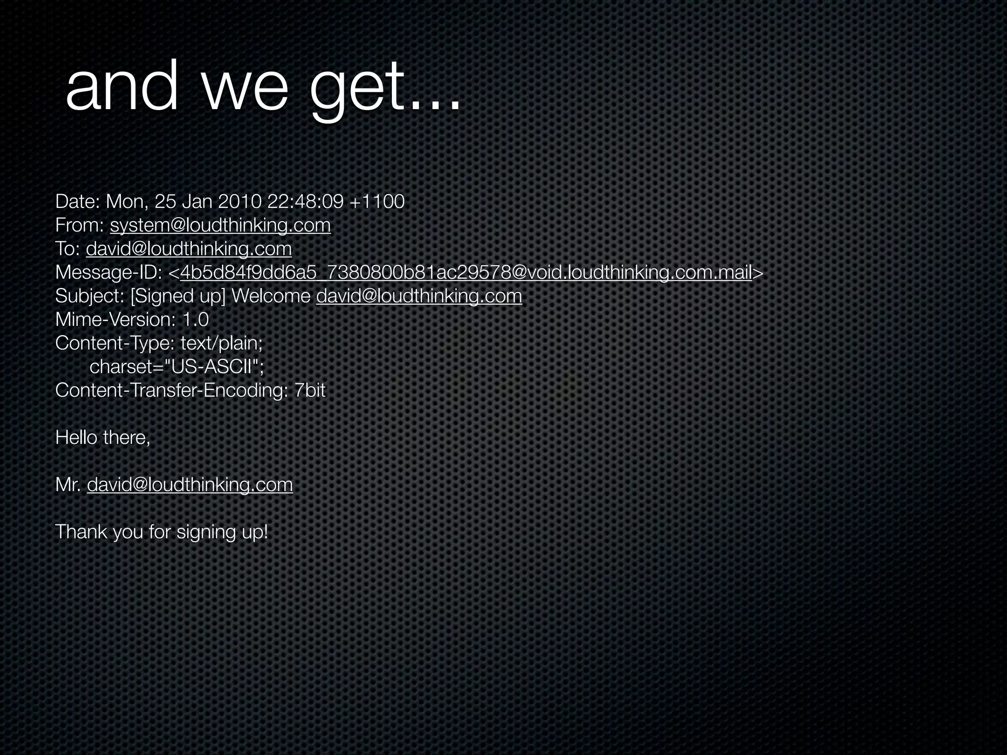 and we get...
Date: Mon, 25 Jan 2010 22:48:09 +1100
From: system@loudthinking.com
To: david@loudthinking.com
Message-ID: <4b5d84f9dd6a5_7380800b81ac29578@void.loudthinking.com.mail>
Subject: [Signed up] Welcome david@loudthinking.com
Mime-Version: 1.0
Content-Type: text/plain;
	 charset="US-ASCII";
Content-Transfer-Encoding: 7bit

Hello there,

Mr. david@loudthinking.com

Thank you for signing up!
 