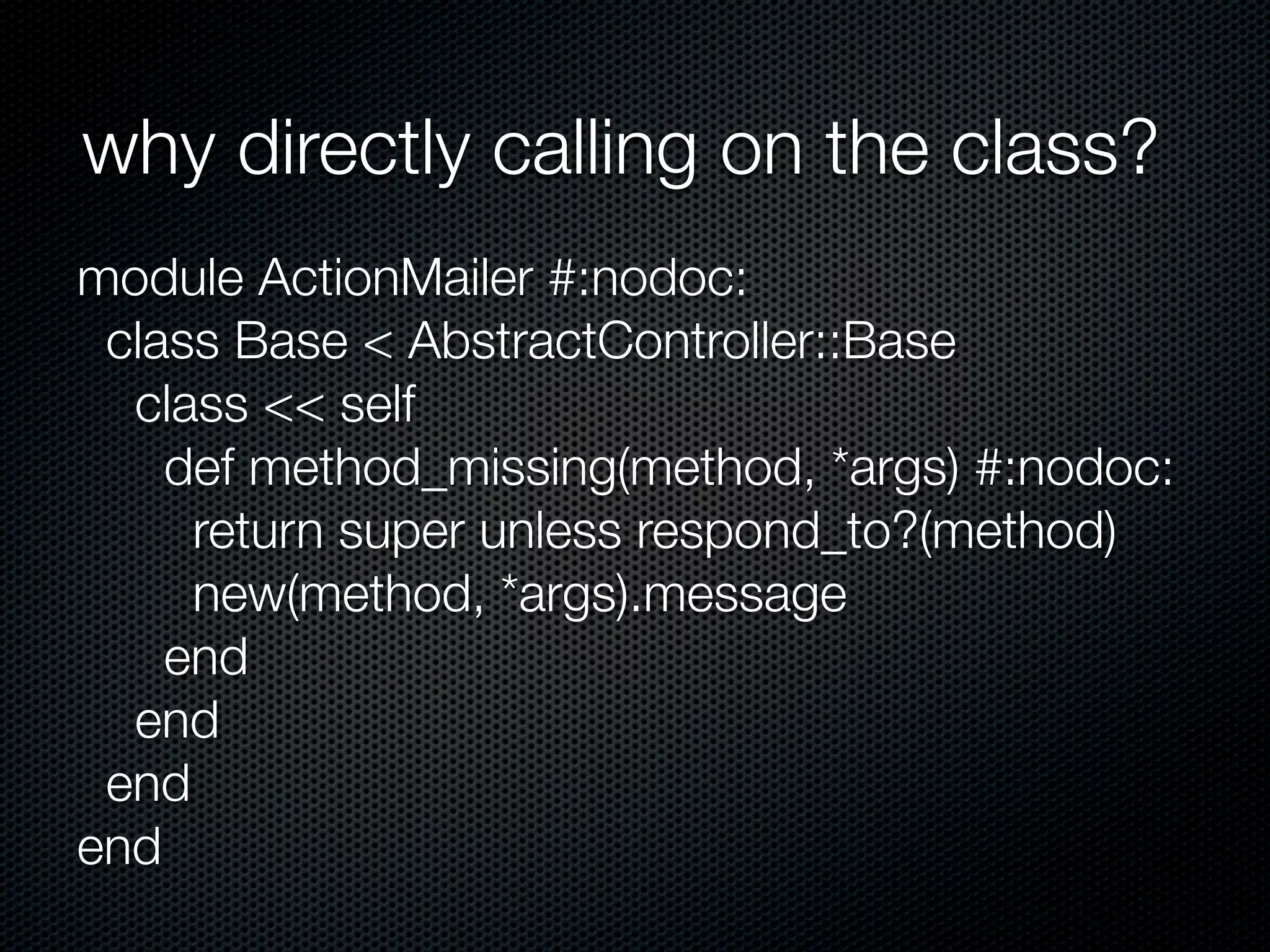 why directly calling on the class?
module ActionMailer #:nodoc:
 class Base < AbstractController::Base
  class << self
    def method_missing(method, *args) #:nodoc:
     return super unless respond_to?(method)
     new(method, *args).message
    end
  end
 end
end
 