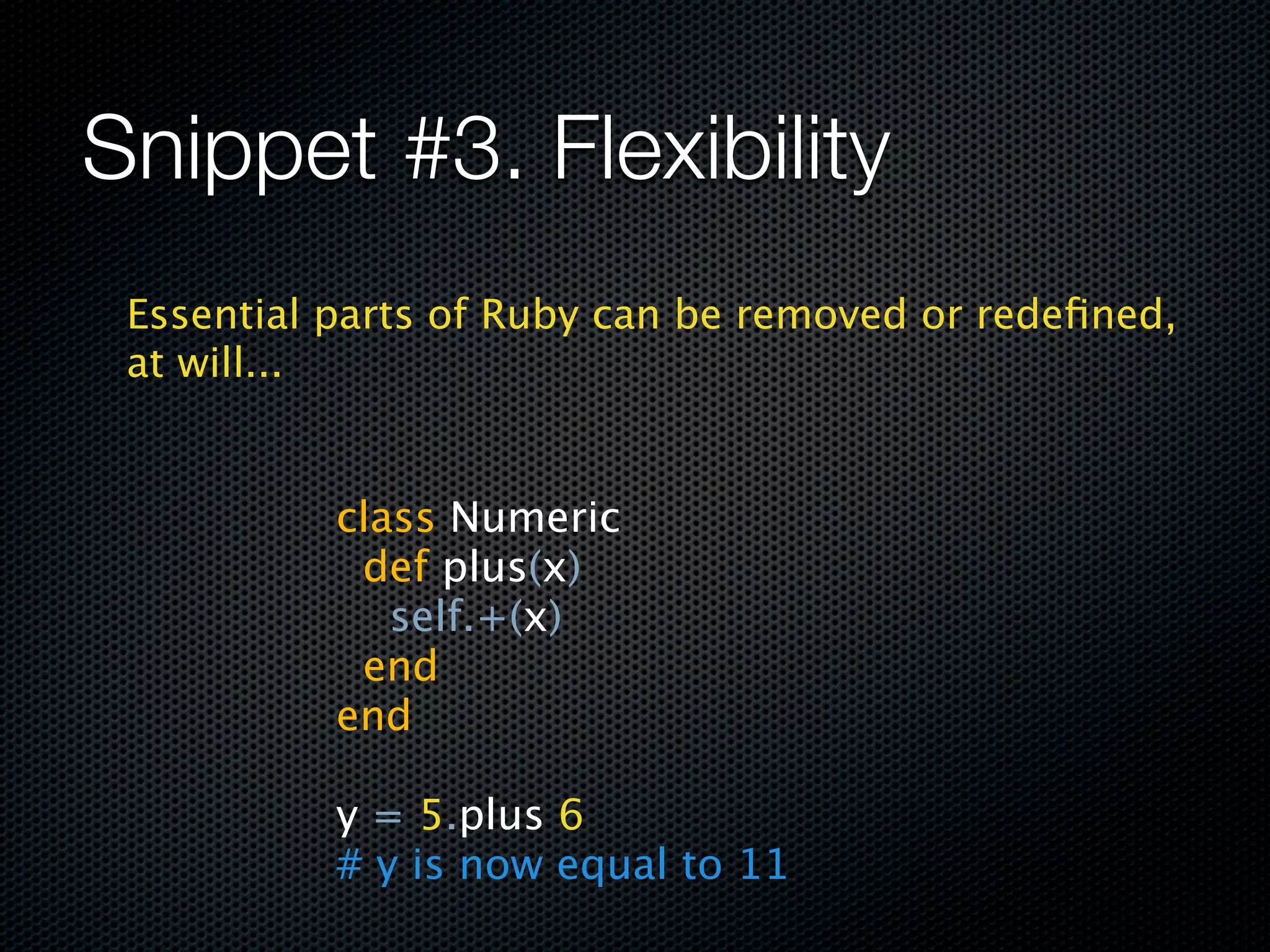 Snippet #3. Flexibility
 Essential parts of Ruby can be removed or redeﬁned,
 at will...


           class Numeric
             def plus(x)
               self.+(x)
             end
           end

           y = 5.plus 6
           # y is now equal to 11
 